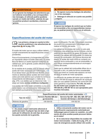 ADVERTENCIA
Si se ignoran los testigos de advertencia que
se hubieran encendido y los correspondien-
tes mensajes, el vehículo podría quedarse
parado en medio del tráfico, además de que
se podrían producir accidentes y lesiones
graves.
ADVERTENCIA (continuación)
● No ignore nunca los testigos de adverten-
cia ni los mensajes.
● Detenga el vehículo en cuanto sea posible
y seguro.
AVISO
Si ignora los testigos de control que se hubie-
ran encendido y los correspondientes mensa-
jes, se podrían producir daños en el vehículo. 
Especificaciones del aceite del motor
Lea primero y tenga en cuenta la infor-
mación preliminar y las advertencias de
seguridad de la pág. 274.
El aceite del motor que se vaya a utilizar deberá
cumplir exactamente las especificaciones corres-
pondientes.
Para el funcionamiento y la longevidad del motor
es importante utilizar el aceite adecuado. El motor
lleva de fábrica un aceite especial multigrado de
calidad que, por lo general, puede utilizarse duran-
te todo el año.
En la medida de lo posible, solo se deberá utilizar
aceite del motor autorizado por Volkswagen ⇒  .
Si se desea hacer uso del Servicio flexible, única-
mente se deberán utilizar aceites del motor autori-
zados para este servicio que cumplan la norma co-
rrespondiente de Volkswagen (⇒ tabla de la
pág. 275). Los aceites que se relacionan más
abajo son todos aceites sintéticos multigrado.
Los aceites del motor están sometidos a una cons-
tante mejora. Los concesionarios Volkswagen reci-
ben siempre puntualmente información sobre cual-
 quier modificación. Por ello, Volkswagen recomien-
da acudir a un concesionario Volkswagen para
realizar el cambio del aceite.
La calidad de los aceites del motor no solo está
adaptada a las exigencias de los motores y de los
sistemas de depuración de gases de escape, sino
también a la calidad del combustible. En todos los
motores de combustión, por motivos técnicos del
diseño, el aceite del motor entra en contacto con
residuos de la combustión y con el combustible, lo
que influye correspondientemente en el envejeci-
miento del aceite.
Dado que la calidad del combustible difiere de un
mercado a otro, en parte de forma considerable,
habrá que tener en cuenta este aspecto a la hora
de elegir el aceite de motor apropiado.
La utilización de aceites del motor que cumplan la
norma VW 504 00 exige la utilización de combusti-
bles con una calidad conforme a la norma EN 228
(para gasolina) o equivalente. Por ello, los acei-
tes del motor que cumplen las normas
VW 504 00 y VW 507 00 no son apropiados para
muchos mercados.
Especificaciones del aceite del motor autorizadas ⇒ 
Tipo de motor
Servicio flexible QI6 (lar-
ga duración)
Servicio fijo QI1, QI2, QI3, QI4, QI7 (en
función del tiempo o del kilometraje)
Motores de gasolina VW 504 00 VW 502 00
AVISO
● No añada ningún lubricante adicional al
aceite del motor. Cualquier tipo de daño origi-
nado por la utilización de este tipo de produc-
tos queda excluido de la garantía.
AVISO (continuación)
● Utilice únicamente aceites del motor con la
especificación expresamente autorizada por
Volkswagen para el motor en cuestión. ¡La utili-
zación de otros aceites puede provocar daños
en el motor!
● Si no estuvieran disponibles los aceites del
motor mencionados ⇒ tabla de la pág. 275, en
caso de emergencia puede utilizar otro aceite 
En el vano motor 275
151.5M1.GV7.60
C
O
P
I
A
 