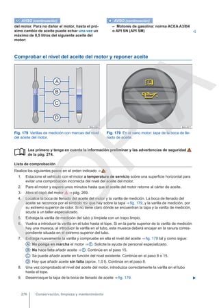 AVISO (continuación)
del motor. Para no dañar el motor, hasta el pró-
ximo cambio de aceite puede echar una vez un
máximo de 0,5 litros del siguiente aceite del
motor:
AVISO (continuación)
– Motores de gasolina: norma ACEA A3/B4
o API SN (API SM) 
Comprobar el nivel del aceite del motor y reponer aceite
Fig. 178 Varillas de medición con marcas del nivel
del aceite del motor.
Fig. 179 En el vano motor: tapa de la boca de lle-
nado de aceite.
Lea primero y tenga en cuenta la información preliminar y las advertencias de seguridad
de la pág. 274.
Lista de comprobación
Realice los siguientes pasos en el orden indicado ⇒  :
1. Estacione el vehículo con el motor a temperatura de servicio sobre una superficie horizontal para
evitar una comprobación incorrecta del nivel del aceite del motor.
2. Pare el motor y espere unos minutos hasta que el aceite del motor retorne al cárter de aceite.
3. Abra el capó del motor  ⇒ pág. 269.
4. Localice la boca de llenado del aceite del motor y la varilla de medición. La boca de llenado del
aceite se reconoce por el símbolo  que hay sobre la tapa ⇒ fig. 179, y la varilla de medición, por
su extremo superior de color. Si no tiene claro dónde se encuentran la tapa y la varilla de medición,
acuda a un taller especializado.
5. Extraiga la varilla de medición del tubo y límpiela con un trapo limpio.
6. Vuelva a introducir la varilla en el tubo hasta el tope. Si en la parte superior de la varilla de medición
hay una muesca, al introducir la varilla en el tubo, esta muesca deberá encajar en la ranura corres-
pondiente situada en el extremo superior del tubo.
7. Extraiga nuevamente la varilla y compruebe en ella el nivel del aceite ⇒ fig. 178 tal y como sigue:
A : No ponga en marcha el motor ⇒  . Solicite la ayuda de personal especializado.
B : No hace falta añadir aceite ⇒  . Continúe en el paso 15.
C : Se puede añadir aceite en función del nivel existente. Continúe en el paso 8 o 15.
D : Hay que añadir aceite sin falta (aprox. 1,0 l). Continúe en el paso 8.
8. Una vez comprobado el nivel del aceite del motor, introduzca correctamente la varilla en el tubo
hasta el tope.
9. Desenrosque la tapa de la boca de llenado de aceite ⇒ fig. 179. 

Conservación, limpieza y mantenimiento
276
C
O
P
I
A
 