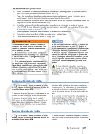 Lista de comprobación (continuación)
10. Añada únicamente el aceite expresamente autorizado por Volkswagen para el motor en cuestión
poco a poco y en pequeñas cantidades (no más de 0,5 l).
11. Para evitar sobrellenar el depósito, cada vez que añada aceite espere aprox. 1 minuto a que el
aceite fluya en el cárter de aceite hasta la marca de la varilla de medición.
12. Vuelva a comprobar el nivel del aceite antes de volver a añadir otra pequeña cantidad de aceite. No
cargue nunca aceite del motor en exceso ⇒  .
13. Al final del proceso, el nivel del aceite deberá encontrarse al menos por el centro de la zona
⇒ fig. 178 C . El nivel del aceite no debería encontrarse en la zona B por encima de C y no debe-
rá encontrarse nunca en la zona A ⇒  .
14. Tras la reposición, enrosque adecuadamente la tapa en la boca de llenado.
15. Vuelva a introducir la varilla en el tubo correctamente y hasta el tope.
16. Cierre debidamente el capó del motor  ⇒ pág. 269.
ADVERTENCIA
Si el aceite entrara en contacto con piezas
calientes del motor, podría inflamarse. Esto
podría provocar un incendio, quemaduras y
otras lesiones graves.
● Si se derramase aceite sobre componen-
tes fríos del motor, el aceite podría calentarse
e inflamarse cuando se ponga el motor en
funcionamiento.
● Tras reponer el aceite, asegúrese siempre
de que la tapa esté firmemente enroscada y
la varilla de medición correctamente introdu-
cida en el tubo correspondiente. Así evitará
que el aceite pueda salirse y caer sobre com-
ponentes calientes del motor cuando este es-
té en marcha.
AVISO
● No ponga el motor en marcha si el nivel del
aceite se encuentra en la zona A . Solicite la
ayuda de personal especializado. ¡De lo contra-
rio podrían dañarse el catalizador y el motor!
● Cuando reponga o cambie los líquidos ope-
rativos del vehículo, asegúrese de que los en-
vases contengan los líquidos correctos. ¡Si se
utilizan líquidos equivocados, podrían produ-
cirse fallos funcionales graves y daños en el
motor!
El nivel del aceite no deberá encontrarse
nunca en la zona A . De no ser así, podría
aspirarse aceite por el respiradero del cárter del ci-
güeñal y llegar a la atmósfera a través del sistema
de escape. 
Consumo de aceite del motor
Lea primero y tenga en cuenta la infor-
mación preliminar y las advertencias de
seguridad de la pág. 274.
El consumo de aceite del motor puede variar de un
motor a otro y a lo largo de la vida útil del motor.
El consumo de aceite puede ser de hasta 1 l/
2000 km en función del estilo de conducción y de
las condiciones en las que se utilice el vehículo.
En el caso de los vehículos nuevos, durante los
 primeros 5000 kilómetros el consumo puede ser
incluso mayor. Por este motivo, el nivel del aceite
se deberá controlar con regularidad, preferible-
mente al repostar y antes de emprender viajes lar-
gos.
Si se somete el motor a grandes esfuerzos (p. ej.,
efectuando largos recorridos por autopista en ve-
rano o atravesando puertos de alta montaña), el
nivel del aceite deberá encontrarse en la zona su-
perior permitida de ⇒ fig. 178 C . 
Cambiar el aceite del motor
Lea primero y tenga en cuenta la infor-
mación preliminar y las advertencias de
seguridad de la pág. 274.
 El aceite del motor deberá cambiarse con regulari-
dad conforme a lo prescrito en el Plan de Manteni-
miento. 
En el vano motor 277
151.5M1.GV7.60
C
O
P
I
A
 