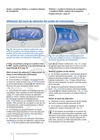 Audio ⇒ cuaderno Radio y ⇒ cuaderno Sistema
de navegación
Teléfono ⇒ cuaderno Sistema de navegación o
⇒ cuaderno Radio, sistema de navegación
Estado vehículo ⇒ pág. 27 
Utilización del menú de selección del cuadro de instrumentos
Fig. 14 Vehículos sin volante multifunción: tec-
la 1 en la palanca del limpiacristales (en el lado
derecho de la columna de dirección) para confir-
mar opciones de menú y tecla basculante 2 para
cambiar de menú y de indicación informativa.
Fig. 15 Lado derecho del volante multifunción:
teclas para utilizar los menús y las indicaciones in-
formativas del cuadro de instrumentos.
Lea primero y tenga en cuenta la infor-
mación preliminar y las advertencias de
seguridad de la pág. 25.
Abrir el menú de selección y seleccionar un
menú o una indicación informativa
● Conecte el encendido.
● Si se muestra un mensaje o el pictograma de
un vehículo, pulse la tecla ⇒ fig. 14 1 de la palan-
ca del limpiacristales o la tecla  del volante mul-
tifunción (en caso necesario, varias veces)
⇒ fig. 15.
● Si el manejo se realiza con la palanca del lim-
piacristales: para visualizar el menú de selección
⇒ pág. 27 o para volver al menú de selección
desde un menú o desde una indicación informati-
va, mantenga pulsada la tecla basculante
⇒ fig. 14 2 hasta que se visualice el menú de se-
lección. Para cambiar de una opción a otra del me-
nú de selección, pulse la parte superior o inferior
de la tecla basculante.
● Si el manejo se realiza mediante el volante
multifunción: para visualizar el menú de selección
y para cambiar de una opción a otra del mismo,
pulse la tecla  o  ⇒ fig. 15.
● Para abrir el menú o la indicación informativa
mostrados en el menú de selección, pulse la tecla
⇒ fig. 14 1 de la palanca del limpiacristales o la
 tecla  del volante multifunción ⇒ fig. 15, o espe-
re algunos segundos hasta que el menú o la indi-
cación informativa se abran automáticamente.
Realizar ajustes en los menús
● En el menú visualizado, pulse la parte superior
o inferior de la tecla basculante ⇒ fig. 14 2 de la
palanca del limpiacristales o la tecla  o  del
volante multifunción ⇒ fig. 15 hasta marcar la op-
ción de menú deseada. La opción marcada apare-
ce enmarcada.
● Realice la modificación deseada pulsando la
tecla ⇒ fig. 14 1 de la palanca del limpiacristales
o la tecla  del volante multifunción ⇒ fig. 15. Una
marca indica que la función o el sistema están ac-
tivados.
Volver al menú de selección
● Mediante el menú: seleccione la opción Atrás
del menú correspondiente para salir de él.
● Si el manejo se realiza mediante el volante
multifunción: pulse la tecla  o  ⇒ fig. 15.
Si al conectar el encendido se muestran ad-
vertencias sobre anomalías existentes, posi-
blemente no se podrán realizar ajustes ni se podrá
visualizar información de la manera descrita. En
este caso, acuda a un taller especializado y solici-
te la reparación de las anomalías. 
Cuadro general del vehículo
26
C
O
P
I
A
 
