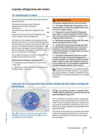 Líquido refrigerante del motor
 Introducción al tema
En este capítulo encontrará información sobre los
siguientes temas:
Indicador de la temperatura del líquido
refrigerante del motor y testigo de
advertencia . . . . . . . . . . . . . . . . . . . . . . . . . . . . . 279
Especificaciones del líquido refrigerante del
motor . . . . . . . . . . . . . . . . . . . . . . . . . . . . . . . . . . 280
Comprobar el nivel del líquido refrigerante del
motor y reponer líquido refrigerante . . . . . . . . 281
¡No realice nunca trabajos en el sistema de refri-
geración del motor si no conoce bien las operacio-
nes necesarias ni dispone de las herramientas, los
medios y los líquidos operativos adecuados ⇒  !
Dado el caso, encargue todos los trabajos a un ta-
ller especializado. Volkswagen recomienda para
ello un concesionario Volkswagen.
Si se realizan trabajos de manera inadecuada, se
pueden producir lesiones graves.
Información adicional y advertencias:
● Preparativos para trabajar en el vano motor
⇒ pág. 269
● Accesorios, cambio de piezas, reparaciones y
modificaciones ⇒ pág. 322
ADVERTENCIA
¡El líquido refrigerante del motor es tóxico!
● El líquido refrigerante únicamente se de-
berá guardar en el envase original bien cerra-
do y en un lugar seguro.
● No guarde nunca el líquido refrigerante
del motor en latas de alimentos vacías, bote-
llas u otros envases similares, pues podría
ingerirlo alguna persona.
● Mantenga el líquido refrigerante del motor
fuera del alcance de los niños.
● Cerciórese de que el porcentaje del aditi-
vo del líquido refrigerante sea el correcto te-
niendo en cuenta la temperatura ambiente
más baja prevista en el lugar donde se vaya a
utilizar el vehículo.
● Cuando la temperatura exterior es extre-
madamente baja, el líquido refrigerante se
puede congelar y el vehículo quedar inmovili-
zado. Como en este caso tampoco funciona-
ría la calefacción, los ocupantes insuficiente-
mente abrigados podrían morir de frío.
El líquido refrigerante y sus aditivos pueden
contaminar el medio ambiente. Si se sale al-
gún líquido operativo, recójalo y deséchelo conve-
nientemente y de manera respetuosa con el medio
ambiente. 
Indicador de la temperatura del líquido refrigerante del motor y testigo de
advertencia
Fig. 180 Indicador de la temperatura del líquido
refrigerante del motor: A zona fría; B zona nor-
mal; C zona de advertencia.
Lea primero y tenga en cuenta la infor-
mación preliminar y las advertencias de
seguridad de la pág. 279.
Con un estilo de conducción normal, la aguja per-
manece en la zona intermedia de la escala. Al so-
meter el motor a grandes esfuerzos, especialmen-
te cuando la temperatura ambiente es alta, es po-
sible que la aguja se desplace considerablemente
hacia la derecha.
Al conectar el encendido se encienden brevemen-
te algunos testigos de advertencia y de control a
modo de comprobación. Al cabo de unos segun-
dos se apagan. 

En el vano motor 279
151.5M1.GV7.60
C
O
P
I
A
 