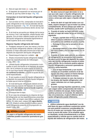 ● Abra el capó del motor  ⇒ pág. 269.
● El depósito de expansión se reconoce por el
símbolo  que hay sobre la tapa ⇒ fig. 182.
Comprobar el nivel del líquido refrigerante
del motor
● Con el motor en frío, compruebe el nivel del lí-
quido refrigerante en las marcas laterales del de-
pósito de expansión ⇒ fig. 181. El nivel del líquido
refrigerante deberá encontrarse dentro de las mar-
cas.
● Si el nivel se encuentra por debajo de la marca
de mínimo (“min”) del depósito, añada líquido refri-
gerante. Con el motor caliente puede que el nivel
del líquido refrigerante sobrepase ligeramente el
borde superior de la zona marcada.
Reponer líquido refrigerante del motor
● Protéjase siempre la cara, las manos y los bra-
zos del líquido refrigerante caliente o del vapor co-
locando un trapo adecuado encima de la tapa del
depósito de expansión del líquido refrigerante.
● Desenrosque la tapa con cuidado ⇒  .
● Añada únicamente líquido refrigerante nuevo
según las especificaciones de Volkswagen
(⇒ pág. 280) ⇒  .
● ¡Añada líquido refrigerante únicamente si aún
queda un poco de líquido en el depósito de expan-
sión, de lo contrario se podría dañar el motor! Si
no ve que haya líquido refrigerante en el depósito,
no continúe la marcha y solicite la ayuda de per-
sonal especializado.
● Si aún queda un poco de líquido refrigerante en
el depósito de expansión, añada líquido refrigeran-
te hasta que el nivel se estabilice.
● El nivel del líquido refrigerante deberá encon-
trarse entre las marcas del depósito de expansión
⇒ fig. 181. ¡No rebase nunca el borde superior
de la zona marcada ⇒  !
● Enrosque bien la tapa.
● Si en caso de emergencia no dispone de líqui-
do refrigerante con las especificaciones prescritas
(⇒ pág. 280), en ningún caso utilice cualquier otro
aditivo. En este caso, cargue solo agua destila-
da ⇒  . Añada lo antes posible el aditivo para lí-
quido refrigerante prescrito en la proporción co-
rrecta ⇒ pág. 280.
ADVERTENCIA
El vapor o el líquido refrigerante del motor
calientes pueden ocasionar quemaduras gra-
ves.
ADVERTENCIA (continuación)
● No abra nunca el capó del motor si ve u
oye que sale vapor o líquido refrigerante del
vano motor. Espere siempre a que deje de
verse u oírse que sale vapor o líquido refrige-
rante.
● Antes de abrir el capó del motor con cui-
dado, espere siempre a que el motor se enfríe
completamente. Si toca piezas que estén ca-
lientes, puede sufrir quemaduras en la piel.
● Cuando el motor se haya enfriado, antes
de abrir el capó del motor tenga en cuenta lo
siguiente:
– Ponga y apriete bien el freno de mano y
sitúe la palanca selectora en la posición P
o la palanca de cambios en punto muerto.
– Extraiga la llave de la cerradura de en-
cendido.
– Mantenga siempre a los niños alejados
del vano motor y no los deje nunca sin vi-
gilancia.
● Cuando el motor está caliente, su sistema
de refrigeración se encuentra bajo presión.
No abra nunca la tapa del depósito de expan-
sión del líquido refrigerante cuando el motor
esté caliente. De lo contrario podría salpicar
líquido refrigerante y provocar quemaduras
graves y otras lesiones.
– Gire la tapa lentamente y con mucho
cuidado en el sentido contrario al de las
agujas del reloj y ejerza al mismo tiempo
una ligera presión sobre la misma.
– Protéjase siempre la cara, las manos y
los brazos del líquido refrigerante o del
vapor calientes con un trapo grande y
grueso.
● Cuando reponga líquidos operativos, evite
que caigan sobre componentes del motor o
sobre el sistema de escape. Estos líquidos
podrían provocar un incendio. En determina-
das circunstancias, el glicol etilénico del lí-
quido refrigerante puede inflamarse.
AVISO
● ¡Utilice solamente agua destilada! Los de-
más tipos de agua contienen sustancias quími-
cas que podrían ocasionar considerables da-
ños en el motor por corrosión. Esto podría pro-
vocar la avería del motor. Si ha añadido agua
no destilada, acuda inmediatamente a un taller
especializado y solicite que se cambie todo el
líquido del sistema de refrigeración del motor. 
Conservación, limpieza y mantenimiento
282
C
O
P
I
A
 