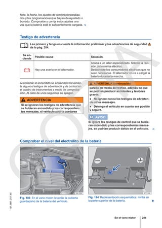 hora, la fecha, los ajustes de confort personaliza-
dos y las programaciones) se hayan desajustado o
borrado. Compruebe y corrija estos ajustes una
vez que la batería esté lo suficientemente cargada. 
Testigo de advertencia
Lea primero y tenga en cuenta la información preliminar y las advertencias de seguridad
de la pág. 284.
Se en-
ciende
Posible causa Solución
 Hay una avería en el alternador.
Acuda a un taller especializado. Solicite la revi-
sión del sistema eléctrico.
Desconecte los consumidores eléctricos que no
sean necesarios. El alternador no va a cargar la
batería durante la marcha.

Al conectar el encendido se encienden brevemen-
te algunos testigos de advertencia y de control en
el cuadro de instrumentos a modo de comproba-
ción. Al cabo de unos segundos se apagan.
ADVERTENCIA
Si se ignoran los testigos de advertencia que
se hubieran encendido y los correspondien-
tes mensajes, el vehículo podría quedarse
ADVERTENCIA (continuación)
parado en medio del tráfico, además de que
se podrían producir accidentes y lesiones
graves.
● No ignore nunca los testigos de adverten-
cia ni los mensajes.
● Detenga el vehículo en cuanto sea posible
y seguro.
AVISO
Si ignora los testigos de control que se hubie-
ran encendido y los correspondientes mensa-
jes, se podrían producir daños en el vehículo. 
Comprobar el nivel del electrólito de la batería
Fig. 183 En el vano motor: levantar la cubierta
guardapolvo de la batería del vehículo.
Fig. 184 Representación esquemática: mirilla en
la parte superior de la batería. 
En el vano motor 285
151.5M1.GV7.60
C
O
P
I
A
 