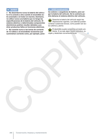 AVISO
● No desemborne nunca la batería del vehícu-
lo ni la conecte a otra cuando el encendido es-
té conectado o el motor en marcha. Asimismo,
no utilice nunca una batería que no tenga las
especificaciones de la batería del vehículo. El
sistema eléctrico o determinados componentes
electrónicos podrían resultar dañados y po-
drían producirse fallos en funciones eléctricas.
● No conecte nunca a las tomas de corriente
de 12 voltios o al encendedor accesorios que
suministran corriente como, por ejemplo, pane-
AVISO (continuación)
les solares o cargadores de batería, para car-
gar la batería del vehículo. De lo contrario po-
dría dañarse el sistema eléctrico del vehículo.
Deseche la batería del vehículo según las
disposiciones vigentes. Las baterías pueden
contener sustancias tóxicas, como pueden ser áci-
do sulfúrico y plomo.
El electrólito puede contaminar el medio am-
biente. Si se sale algún líquido operativo, re-
cójalo y deséchelo convenientemente. 
Conservación, limpieza y mantenimiento
288
C
O
P
I
A
 