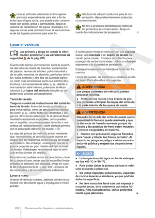 Lave el vehículo solamente en los lugares
previstos especialmente para ello a fin de
evitar que el agua sucia, que puede estar contami-
nada con aceite, grasa o combustible, llegue al
sistema de canalización de aguas residuales. En
algunas zonas está prohibido lavar el vehículo fue-
ra de los lugares previstos para este fin.
A la hora de adquirir productos para la con-
servación, elija preferentemente productos
no contaminantes.
No tire a la basura doméstica los restos de
los productos de conservación. Tenga en
cuenta las indicaciones del prospecto. 
Lavar el vehículo
Lea primero y tenga en cuenta la infor-
mación preliminar y las advertencias de
seguridad de la pág. 289.
Cuanto más tiempo permanezcan sobre la superfi-
cie del vehículo restos de insectos, excrementos
de pájaros, resinas de árboles, polvo industrial y
de la calle, manchas de alquitrán, partículas de ho-
llín, sales antihielo y otro tipo de suciedad agresi-
va, tanto más persistentes serán sus efectos des-
tructivos. Las temperaturas altas, p. ej., debido a
una radiación solar intensa, potencian el efecto
cáustico. Los bajos del vehículo también se de-
berán lavar a fondo periódicamente.
Túnel de lavado
Tenga en cuenta las instrucciones del cartel del
túnel de lavado. Antes del lavado automático y
para evitar daños, tome las precauciones habitua-
les como, p. ej., cerrar todas las ventanillas y ple-
gar los retrovisores exteriores. Si el vehículo lleva
montados accesorios especiales, como pueden
ser un espóiler, un portaequipajes de techo o una
antena de radiotransmisión, hable siempre primero
con el encargado del túnel de lavado ⇒  .
La capa de pintura del vehículo es tan resistente
que, normalmente, el vehículo puede lavarse sin
ningún tipo de problemas en los túneles de lavado
automáticos. Sin embargo, el desgaste real de la
pintura depende en gran medida del tipo de túnel
de lavado. Volkswagen recomienda lavar el vehí-
culo en los túneles sin cepillos.
Para eliminar posibles restos de cera de los crista-
les y, dado el caso, evitar que las escobillas limpia-
cristales se deslicen con dificultad, tenga en cuen-
ta las indicaciones de la ⇒ pág. 292, Limpieza de
las ventanillas y de los retrovisores exteriores.
Lavar a mano
Al lavar el vehículo a mano, ablande primero la su-
ciedad con abundante agua y enjuáguela lo mejor
posible.
 A continuación limpie el vehículo con una esponja
suave, una manopla o un cepillo de lavado ha-
ciendo poca presión. Empiece por el techo para
proseguir de arriba hacia abajo. Utilice un champú
solamente si la suciedad es persistente.
Enjuague la esponja o la manopla a fondo con fre-
cuencia.
Limpie las ruedas, las estriberas y similares en últi-
mo lugar. Para ello utilice otra esponja.
ADVERTENCIA
Las piezas cortantes del vehículo pueden
provocar lesiones.
● Protéjase las manos y los brazos de pie-
zas cortantes al limpiar los bajos del vehículo
o la parte interior de los pasos de rueda.
ADVERTENCIA
Después del lavado del vehículo puede que la
capacidad de frenado quede mermada y que
la distancia de frenado aumente porque los
discos y las pastillas de freno estén mojados
o incluso congelados en invierno.
● Realice con precaución algunas frenadas
para “secar y liberar los frenos de hielo”. Al
hacerlo no ponga en peligro a otros usuarios
de la vía pública y respete las disposiciones
legales.
AVISO
● La temperatura del agua no ha de sobrepa-
sar los +60 °C (+140 °F).
● Para evitar dañar la pintura, no lave el vehí-
culo expuesto a pleno sol.
● No utilice esponjas quitainsectos, esponjas
de cocina ásperas o similares, ya que podrían
dañar la superficie.
● No lave nunca los faros con una esponja o
un paño secos, sino solamente con estos hú-
medos. Para humedecerlos, utilice preferible-
mente agua jabonosa. 
Conservación, limpieza y mantenimiento
290
C
O
P
I
A
 