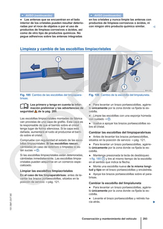 AVISO (continuación)
● Las antenas que se encuentran en el lado
interior de los cristales pueden resultar deterio-
radas por el roce de objetos o por el uso de
productos de limpieza corrosivos o ácidos, así
como de otro tipo de productos químicos. No
pegue adhesivos sobre las antenas integradas
AVISO (continuación)
en los cristales y nunca limpie las antenas con
productos de limpieza corrosivos o ácidos, ni
con ningún otro producto químico similar. 
Limpieza y cambio de las escobillas limpiacristales
Fig. 185 Cambio de las escobillas del limpiapara-
brisas.
Fig. 186 Cambio de la escobilla del limpialuneta.
Lea primero y tenga en cuenta la infor-
mación preliminar y las advertencias de
seguridad de la pág. 289.
Las escobillas limpiacristales montadas de fábrica
van provistas de una capa de grafito. Esta capa es
la responsable de que el barrido sobre el cristal
tenga lugar de forma silenciosa. Si la capa está
dañada, aumentará el ruido al producirse el barri-
do sobre el cristal.
Compruebe con regularidad el estado de las esco-
billas limpiacristales. Si las escobillas rascan,
cámbielas en caso de deterioro o límpielas si es-
tán sucias ⇒  .
Si las escobillas limpiacristales están deterioradas,
cámbielas inmediatamente. Las escobillas limpia-
cristales pueden adquirirse en un comercio espe-
cializado.
Limpiar las escobillas limpiacristales
En el caso de los limpiaparabrisas: antes de le-
vantar los brazos portaescobillas, sitúelos en la
posición de servicio ⇒ pág. 121.
 ● Para levantar un brazo portaescobillas, agárre-
lo únicamente por la zona donde va fijada la es-
cobilla.
● Limpie las escobillas con una esponja húmeda
con cuidado ⇒  .
● Vuelva a apoyar los brazos portaescobillas so-
bre el cristal.
Cambiar las escobillas del limpiaparabrisas
● Antes de levantar los brazos portaescobillas,
sitúelos en la posición de servicio ⇒ pág. 121.
● Para levantar un brazo portaescobillas, agárre-
lo únicamente por la zona donde va fijada la es-
cobilla.
● Mantenga presionada la tecla de desbloqueo
⇒ fig. 185 1 y tire al mismo tiempo de la escobilla
en el sentido que indica la flecha.
● Monte una escobilla nueva de la misma longi-
tud y tipo en el brazo portaescobillas y encástrela.
● Apoye los brazos portaescobillas sobre el para-
brisas.
Cambiar la escobilla del limpialuneta
● Para levantar un brazo portaescobillas, agárre-
lo únicamente por la zona donde va fijada la es-
cobilla.
● Levante el brazo portaescobillas y retírelo ha-
cia atrás. 
Conservación y mantenimiento del vehículo 293
151.5M1.GV7.60
C
O
P
I
A
 