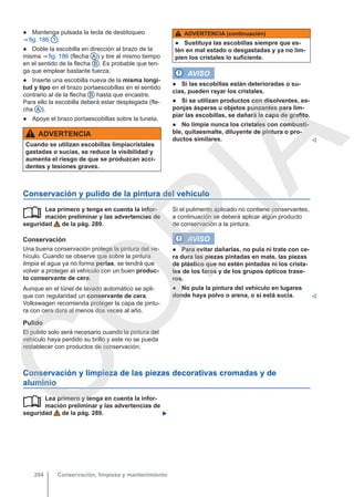 ● Mantenga pulsada la tecla de desbloqueo
⇒ fig. 186 1 .
● Doble la escobilla en dirección al brazo de la
misma ⇒ fig. 186 (flecha A ) y tire al mismo tiempo
en el sentido de la flecha B . Es probable que ten-
ga que emplear bastante fuerza.
● Inserte una escobilla nueva de la misma longi-
tud y tipo en el brazo portaescobillas en el sentido
contrario al de la flecha B hasta que encastre.
Para ello la escobilla deberá estar desplegada (fle-
cha A ).
● Apoye el brazo portaescobillas sobre la luneta.
ADVERTENCIA
Cuando se utilizan escobillas limpiacristales
gastadas o sucias, se reduce la visibilidad y
aumenta el riesgo de que se produzcan acci-
dentes y lesiones graves.
ADVERTENCIA (continuación)
● Sustituya las escobillas siempre que es-
tén en mal estado o desgastadas y ya no lim-
pien los cristales lo suficiente.
AVISO
● Si las escobillas están deterioradas o su-
cias, pueden rayar los cristales.
● Si se utilizan productos con disolventes, es-
ponjas ásperas u objetos punzantes para lim-
piar las escobillas, se dañará la capa de grafito.
● No limpie nunca los cristales con combusti-
ble, quitaesmalte, diluyente de pintura o pro-
ductos similares. 
Conservación y pulido de la pintura del vehículo
Lea primero y tenga en cuenta la infor-
mación preliminar y las advertencias de
seguridad de la pág. 289.
Conservación
Una buena conservación protege la pintura del ve-
hículo. Cuando se observe que sobre la pintura
limpia el agua ya no forma perlas, se tendrá que
volver a proteger el vehículo con un buen produc-
to conservante de cera.
Aunque en el túnel de lavado automático se apli-
que con regularidad un conservante de cera,
Volkswagen recomienda proteger la capa de pintu-
ra con cera dura al menos dos veces al año.
Pulido
El pulido solo será necesario cuando la pintura del
vehículo haya perdido su brillo y este no se pueda
restablecer con productos de conservación.
 Si el pulimento aplicado no contiene conservantes,
a continuación se deberá aplicar algún producto
de conservación a la pintura.
AVISO
● Para evitar dañarlas, no pula ni trate con ce-
ra dura las piezas pintadas en mate, las piezas
de plástico que no estén pintadas ni los crista-
les de los faros y de los grupos ópticos trase-
ros.
● No pula la pintura del vehículo en lugares
donde haya polvo o arena, o si está sucia. 
Conservación y limpieza de las piezas decorativas cromadas y de
aluminio
Lea primero y tenga en cuenta la infor-
mación preliminar y las advertencias de
seguridad de la pág. 289. 

Conservación, limpieza y mantenimiento
294
C
O
P
I
A
 