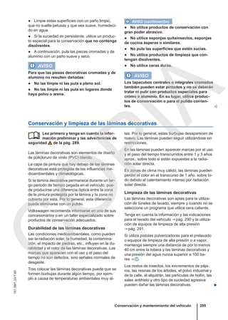 ● Limpie estas superficies con un paño limpio,
que no suelte pelusas y que sea suave, humedeci-
do en agua.
● Si la suciedad es persistente, utilice un produc-
to especial para la conservación que no contenga
disolventes.
● A continuación, pula las piezas cromadas y de
aluminio con un paño suave y seco.
AVISO
Para que las piezas decorativas cromadas y de
aluminio no resulten dañadas:
● No las limpie ni las pula a pleno sol.
● No las limpie ni las pula en lugares donde
haya polvo o arena.
AVISO (continuación)
● No utilice productos de conservación con
gran poder abrasivo.
● No utilice esponjas quitainsectos, esponjas
de cocina ásperas o similares.
● No pula las superficies que estén sucias.
● No utilice productos de limpieza que con-
tengan disolventes.
● No utilice ceras duras.
AVISO
Los tapacubos centrales o integrales cromados
también pueden estar pintados y no se deberán
tratar ni pulir con productos especiales para
cromo o aluminio. En su lugar, utilice produc-
tos de conservación o para el pulido corrien-
tes. 
Conservación y limpieza de las láminas decorativas
Lea primero y tenga en cuenta la infor-
mación preliminar y las advertencias de
seguridad de la pág. 289.
Las láminas decorativas son elementos de diseño
de policloruro de vinilo (PVC) blando.
La capa de pintura que hay debajo de las láminas
decorativas está protegida de las influencias me-
dioambientales y climatológicas.
Si la lámina decorativa permanece durante un lar-
go periodo de tiempo pegada en el vehículo, pue-
de producirse una diferencia óptica entre la zona
de la pintura protegida por la lámina y la zona no
cubierta por esta. Por lo general, esta diferencia
puede eliminarse con un pulido.
Volkswagen recomienda informarse en uno de sus
concesionarios o en un taller especializado sobre
productos de conservación adecuados.
Durabilidad de las láminas decorativas
Las condiciones medioambientales, como pueden
ser la radiación solar, la humedad, la contamina-
ción, el impacto de piedras, etc., influyen en la du-
rabilidad y el color de las láminas decorativas. Las
marcas que aparecen con el uso y el paso del
tiempo no son defectos, sino señales normales de
desgaste.
Tras colocar las láminas decorativas puede que se
formen burbujas durante algún tiempo, por ejem-
plo a causa de temperaturas ambientales muy al-
 tas. Por lo general, estas burbujas desaparecen de
nuevo. Las láminas pueden seguir utilizándose sin
restricciones.
En las láminas pueden aparecer marcas por el uso
y el paso del tiempo transcurridos entre 1 y 3 años
aprox., sobre todo si están expuestas a la radia-
ción solar directa.
En zonas de clima muy cálido, las láminas pueden
perder el color en el transcurso de 1 año, sobre to-
do debido al calentamiento intenso por radiación
solar directa.
Limpieza de las láminas decorativas
Las láminas decorativas son aptas para la utiliza-
ción de túneles de lavado, siempre y cuando no se
seleccione un programa que utilice cera caliente.
Tenga en cuenta la información y las indicaciones
para el lavado del vehículo ⇒ pág. 290 y la utiliza-
ción de equipos de limpieza de alta presión
⇒ pág. 291.
Si utiliza pistolas pulverizadoras para el prelavado
o equipos de limpieza de alta presión o a vapor,
mantenga siempre una distancia de por lo menos
40 cm entre la tobera y las láminas decorativas y
una presión del agua nunca superior a 100 ba-
res ⇒  .
Los restos de insectos, los excrementos de pája-
ros, las resinas de los árboles, el polvo industrial y
de la calle, el alquitrán, las partículas de hollín, las
sales antihielo y otro tipo de suciedad agresiva
pueden dañar las láminas decorativas. 
Conservación y mantenimiento del vehículo 295
151.5M1.GV7.60
C
O
P
I
A
 