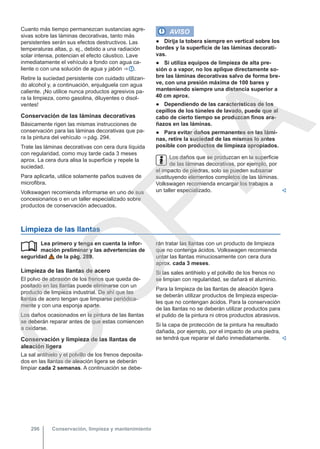 Cuanto más tiempo permanezcan sustancias agre-
sivas sobre las láminas decorativas, tanto más
persistentes serán sus efectos destructivos. Las
temperaturas altas, p. ej., debido a una radiación
solar intensa, potencian el efecto cáustico. Lave
inmediatamente el vehículo a fondo con agua ca-
liente o con una solución de agua y jabón ⇒  .
Retire la suciedad persistente con cuidado utilizan-
do alcohol y, a continuación, enjuáguela con agua
caliente. ¡No utilice nunca productos agresivos pa-
ra la limpieza, como gasolina, diluyentes o disol-
ventes!
Conservación de las láminas decorativas
Básicamente rigen las mismas instrucciones de
conservación para las láminas decorativas que pa-
ra la pintura del vehículo ⇒ pág. 294.
Trate las láminas decorativas con cera dura líquida
con regularidad, como muy tarde cada 3 meses
aprox. La cera dura alisa la superficie y repele la
suciedad.
Para aplicarla, utilice solamente paños suaves de
microfibra.
Volkswagen recomienda informarse en uno de sus
concesionarios o en un taller especializado sobre
productos de conservación adecuados.
AVISO
● Dirija la tobera siempre en vertical sobre los
bordes y la superficie de las láminas decorati-
vas.
● Si utiliza equipos de limpieza de alta pre-
sión o a vapor, no los aplique directamente so-
bre las láminas decorativas salvo de forma bre-
ve, con una presión máxima de 100 bares y
manteniendo siempre una distancia superior a
40 cm aprox.
● Dependiendo de las características de los
cepillos de los túneles de lavado, puede que al
cabo de cierto tiempo se produzcan finos ara-
ñazos en las láminas.
● Para evitar daños permanentes en las lámi-
nas, retire la suciedad de las mismas lo antes
posible con productos de limpieza apropiados.
Los daños que se produzcan en la superficie
de las láminas decorativas, por ejemplo, por
el impacto de piedras, solo se pueden subsanar
sustituyendo elementos completos de las láminas.
Volkswagen recomienda encargar los trabajos a
un taller especializado. 
Limpieza de las llantas
Lea primero y tenga en cuenta la infor-
mación preliminar y las advertencias de
seguridad de la pág. 289.
Limpieza de las llantas de acero
El polvo de abrasión de los frenos que queda de-
positado en las llantas puede eliminarse con un
producto de limpieza industrial. De ahí que las
llantas de acero tengan que limpiarse periódica-
mente y con una esponja aparte.
Los daños ocasionados en la pintura de las llantas
se deberán reparar antes de que estas comiencen
a oxidarse.
Conservación y limpieza de las llantas de
aleación ligera
La sal antihielo y el polvillo de los frenos deposita-
dos en las llantas de aleación ligera se deberán
limpiar cada 2 semanas. A continuación se debe-
 rán tratar las llantas con un producto de limpieza
que no contenga ácidos. Volkswagen recomienda
untar las llantas minuciosamente con cera dura
aprox. cada 3 meses.
Si las sales antihielo y el polvillo de los frenos no
se limpian con regularidad, se dañará el aluminio.
Para la limpieza de las llantas de aleación ligera
se deberán utilizar productos de limpieza especia-
les que no contengan ácidos. Para la conservación
de las llantas no se deberán utilizar productos para
el pulido de la pintura ni otros productos abrasivos.
Si la capa de protección de la pintura ha resultado
dañada, por ejemplo, por el impacto de una piedra,
se tendrá que reparar el daño inmediatamente. 
Conservación, limpieza y mantenimiento
296
C
O
P
I
A
 