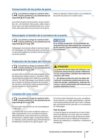 Conservación de las juntas de goma
Lea primero y tenga en cuenta la infor-
mación preliminar y las advertencias de
seguridad de la pág. 289.
Las juntas de goma de las puertas, de las ventani-
llas, etc., se mantienen más suaves, sellan mejor y
duran más si se tratan periódicamente con un pro-
ducto adecuado para la conservación de la goma.
 Antes de aplicarlo, limpie el polvo y la suciedad de
las juntas de goma con un paño suave. 
Descongelar el bombín de la cerradura de la puerta
Lea primero y tenga en cuenta la infor-
mación preliminar y las advertencias de
seguridad de la pág. 289.
Volkswagen recomienda utilizar el aerosol original
de Volkswagen con efecto lubricante y anticorrosi-
vo para descongelar los bombines de las cerradu-
ras de las puertas.
 AVISO
Si se utilizan productos con propiedades de-
sengrasantes para descongelar las cerraduras
de las puertas, podría oxidarse el bombín de
las cerraduras. 
Protección de los bajos del vehículo
Lea primero y tenga en cuenta la infor-
mación preliminar y las advertencias de
seguridad de la pág. 289.
La parte inferior del vehículo está protegida contra
las agresiones de tipo químico y mecánico. Esta
capa protectora puede sufrir deterioros durante la
marcha. Por ello, Volkswagen recomienda compro-
bar el estado de la capa protectora de los bajos
del vehículo y del tren de rodaje periódicamente, y
hacerla repasar en caso necesario.
 ATENCIÓN
La protección de los bajos del vehículo y los
productos anticorrosivos pueden inflamarse
en los componentes calientes del sistema de
escape y del motor.
● No aplique protección para los bajos del
vehículo ni productos anticorrosivos en los
tubos de escape, catalizadores, aislantes tér-
micos u otros componentes del vehículo que
puedan calentarse mucho. 
Limpieza del vano motor
Lea primero y tenga en cuenta la infor-
mación preliminar y las advertencias de
seguridad de la pág. 289.
El vano motor del vehículo es una zona peligrosa
⇒ pág. 269.
La limpieza del vano motor la debería realizar un
taller especializado. Si no se realiza la limpieza
adecuadamente, podría eliminarse la protección
anticorrosión y dañarse algún componente eléctri-
co. Además, podría penetrar agua directamente en
el habitáculo a través de la caja de aguas ⇒  .
 Si el vano motor estuviese muy sucio, se debería
acudir siempre a un taller especializado y solicitar
una limpieza profesional del vano motor. Volkswa-
gen recomienda acudir para ello a un concesiona-
rio Volkswagen.
Caja de aguas
La caja de aguas se encuentra en el vano motor,
entre el parabrisas y el motor, bajo una cubierta
perforada. A través de la caja de aguas se aspira
aire del exterior hacia el habitáculo mediante el
sistema de calefacción y ventilación o mediante el
climatizador. 
Conservación y mantenimiento del vehículo 297
151.5M1.GV7.60
C
O
P
I
A
 