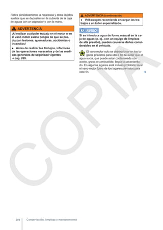 Retire periódicamente la hojarasca y otros objetos
sueltos que se depositen en la cubierta de la caja
de aguas con un aspirador o con la mano.
ADVERTENCIA
¡Al realizar cualquier trabajo en el motor o en
el vano motor existe peligro de que se pro-
duzcan lesiones, quemaduras, accidentes o
incendios!
● Antes de realizar los trabajos, infórmese
de las operaciones necesarias y de las medi-
das generales de seguridad vigentes
⇒ pág. 269.
ADVERTENCIA (continuación)
● Volkswagen recomienda encargar los tra-
bajos a un taller especializado.
AVISO
Si se introduce agua de forma manual en la ca-
ja de aguas (p. ej., con un equipo de limpieza
de alta presión), pueden causarse daños consi-
derables en el vehículo.
El vano motor solo se deberá lavar en los lu-
gares previstos para ello a fin de evitar que el
agua sucia, que puede estar contaminada con
aceite, grasa o combustible, llegue al alcantarilla-
do. En algunos lugares está incluso prohibido lavar
el vano motor fuera de los lugares previstos para
este fin. 
Conservación, limpieza y mantenimiento
298
C
O
P
I
A
 