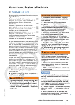 Conservación y limpieza del habitáculo
 Introducción al tema
En este capítulo encontrará información sobre los
siguientes temas:
Cuidado del tapizado de los asientos . . . . . . . 300
Limpieza de los tejidos de los acolchados, de
los guarnecidos de tela y del tapizado
Alcantara® . . . . . . . . . . . . . . . . . . . . . . . . . . . . . 300
Limpieza y conservación del tapizado de
cuero natural . . . . . . . . . . . . . . . . . . . . . . . . . . . 302
Limpieza del tapizado de cuero sintético . . . . 303
Limpieza de los portaobjetos, los
portabebidas y los ceniceros . . . . . . . . . . . . . . 303
Limpieza y conservación de las piezas de
plástico, de los embellecedores de madera y
del tablero de instrumentos . . . . . . . . . . . . . . . 304
Limpieza de los cinturones de seguridad . . . . 304
El tinte de los tejidos de muchas prendas de vestir
modernas, como pueden ser unos vaqueros oscu-
ros, no siempre es lo suficientemente sólido. El ta-
pizado de los asientos (tela o cuero), sobre todo si
es claro, podría colorearse visiblemente si se des-
tiñen estas prendas (aun cuando se utilizaran co-
rrectamente). En este caso no se trata de un de-
fecto del tapizado, sino que se debe a que los tin-
tes de las prendas textiles no son lo suficiente-
mente sólidos.
Cuanto más tiempo permanezcan manchas y su-
ciedad sobre las superficies de las piezas del vehí-
culo y sobre los tejidos de los acolchados, más di-
fícil será la limpieza y la conservación de estos. Si
las manchas y la suciedad se dejan mucho tiempo
sin limpiar, puede que ya no se puedan eliminar.
Información adicional y advertencias:
● Conservación y limpieza del exterior del vehí-
culo ⇒ pág. 289
● Accesorios, cambio de piezas, reparaciones y
modificaciones ⇒ pág. 322
ADVERTENCIA
Los productos para la conservación del vehí-
culo pueden ser tóxicos y peligrosos. El uso
de productos no adecuados para la conser-
vación o su uso indebido puede provocar ac-
cidentes, lesiones, quemaduras e intoxicacio-
nes graves.
ADVERTENCIA (continuación)
● Guarde los productos para la conserva-
ción únicamente en sus envases originales
bien cerrados.
● Tenga en cuenta las indicaciones del
prospecto.
● No guarde nunca los productos para la
conservación en latas de alimentos vacías,
botellas u otros envases similares, pues
otras personas podrían confundirlos.
● Mantenga los productos para la conserva-
ción fuera del alcance de los niños.
● Durante la aplicación de los productos
pueden producirse vapores nocivos. Por ello,
aplíquelos solamente al aire libre o en recin-
tos con buena ventilación.
● No utilice nunca combustible, trementina,
aceite del motor, quitaesmaltes ni cualquier
otro líquido de fácil evaporación para el lava-
do, la conservación o la limpieza del vehícu-
lo. Son tóxicos y fácilmente inflamables.
ADVERTENCIA
La conservación y la limpieza inadecuadas
de los componentes del vehículo pueden
afectar negativamente al funcionamiento del
equipamiento de seguridad y provocar lesio-
nes graves.
● Limpie y conserve los componentes del
vehículo únicamente conforme a las indica-
ciones del fabricante.
● Utilice productos de limpieza autorizados
o recomendados.
AVISO
● Los productos de limpieza con disolventes
atacan el material y pueden dañarlo irrepara-
blemente.
● Las manchas y la suciedad que contengan
sustancias agresivas o disolventes atacan el
material y pueden dañarlo irreparablemente, in-
cluso aunque se limpien rápidamente.
● Limpie la suciedad y las manchas lo más rá-
pidamente posible y no espera a que estas se
sequen.
● Para la eliminación de las manchas más
persistentes, acuda a un taller especializado
para evitar cualquier desperfecto. 
Conservación y mantenimiento del vehículo 299
151.5M1.GV7.60
C
O
P
I
A
 