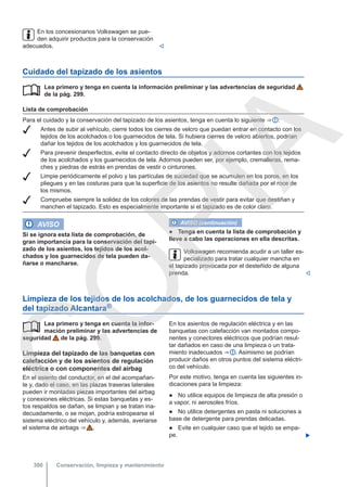 En los concesionarios Volkswagen se pue-
den adquirir productos para la conservación
adecuados. 
Cuidado del tapizado de los asientos
Lea primero y tenga en cuenta la información preliminar y las advertencias de seguridad
de la pág. 299.
Lista de comprobación
Para el cuidado y la conservación del tapizado de los asientos, tenga en cuenta lo siguiente ⇒  :
 Antes de subir al vehículo, cierre todos los cierres de velcro que puedan entrar en contacto con los
tejidos de los acolchados o los guarnecidos de tela. Si hubiera cierres de velcro abiertos, podrían
dañar los tejidos de los acolchados y los guarnecidos de tela.
 Para prevenir desperfectos, evite el contacto directo de objetos y adornos cortantes con los tejidos
de los acolchados y los guarnecidos de tela. Adornos pueden ser, por ejemplo, cremalleras, rema-
ches y piedras de estrás en prendas de vestir o cinturones.
 Limpie periódicamente el polvo y las partículas de suciedad que se acumulen en los poros, en los
pliegues y en las costuras para que la superficie de los asientos no resulte dañada por el roce de
los mismos.
 Compruebe siempre la solidez de los colores de las prendas de vestir para evitar que destiñan y
manchen el tapizado. Esto es especialmente importante si el tapizado es de color claro.

AVISO
Si se ignora esta lista de comprobación, de
gran importancia para la conservación del tapi-
zado de los asientos, los tejidos de los acol-
chados y los guarnecidos de tela pueden da-
ñarse o mancharse.
AVISO (continuación)
● Tenga en cuenta la lista de comprobación y
lleve a cabo las operaciones en ella descritas.
Volkswagen recomienda acudir a un taller es-
pecializado para tratar cualquier mancha en
el tapizado provocada por el desteñido de alguna
prenda. 
Limpieza de los tejidos de los acolchados, de los guarnecidos de tela y
del tapizado Alcantara®
Lea primero y tenga en cuenta la infor-
mación preliminar y las advertencias de
seguridad de la pág. 299.
Limpieza del tapizado de las banquetas con
calefacción y de los asientos de regulación
eléctrica o con componentes del airbag
En el asiento del conductor, en el del acompañan-
te y, dado el caso, en las plazas traseras laterales
pueden ir montadas piezas importantes del airbag
y conexiones eléctricas. Si estas banquetas y es-
tos respaldos se dañan, se limpian y se tratan ina-
decuadamente, o se mojan, podría estropearse el
sistema eléctrico del vehículo y, además, averiarse
el sistema de airbags ⇒  .
 En los asientos de regulación eléctrica y en las
banquetas con calefacción van montados compo-
nentes y conectores eléctricos que podrían resul-
tar dañados en caso de una limpieza o un trata-
miento inadecuados ⇒  . Asimismo se podrían
producir daños en otros puntos del sistema eléctri-
co del vehículo.
Por este motivo, tenga en cuenta las siguientes in-
dicaciones para la limpieza:
● No utilice equipos de limpieza de alta presión o
a vapor, ni aerosoles fríos.
● No utilice detergentes en pasta ni soluciones a
base de detergente para prendas delicadas.
● Evite en cualquier caso que el tejido se empa-
pe. 
Conservación, limpieza y mantenimiento
300
C
O
P
I
A
 