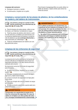 Limpieza del cenicero
● Extraiga el cenicero y vacíelo.
● A continuación, límpielo con un paño.
Para limpiar el apagacigarrillos se puede utilizar un
palillo de dientes u objeto similar para retirar los
restos de ceniza. 
Limpieza y conservación de las piezas de plástico, de los embellecedores
de madera y del tablero de instrumentos
Lea primero y tenga en cuenta la infor-
mación preliminar y las advertencias de
seguridad de la pág. 299.
● Para la limpieza de estas piezas, utilice un pa-
ño limpio y sin hilachas, humedecido en agua.
● Trate las piezas de plástico (del interior y exte-
rior del vehículo) y el tablero de instrumentos con
un producto especial para la limpieza y conserva-
ción de plásticos que no contenga disolventes y
esté autorizado por Volkswagen ⇒  .
● Trate los embellecedores de madera con una
lejía jabonosa suave.
 ADVERTENCIA
Si se utilizan productos con disolventes, las
superficies de los módulos de airbag se vuel-
ven porosas. En caso de accidente con dis-
paro de airbag podrían desprenderse piezas
de plástico y causar lesiones graves.
● No utilice nunca productos que contengan
disolventes para limpiar el tablero de instru-
mentos y las superficies de los módulos de
airbag. 
Limpieza de los cinturones de seguridad
Lea primero y tenga en cuenta la infor-
mación preliminar y las advertencias de
seguridad de la pág. 299.
La presencia de mucha suciedad en la banda del
cinturón dificulta el enrollamiento del cinturón de
seguridad automático y con ello merma el funcio-
namiento del cinturón.
No desmonte nunca los cinturones de seguridad
para limpiarlos.
● Si están muy sucios, límpielos con un cepillo
suave ⇒  .
● Extraiga completamente el cinturón de seguri-
dad sucio y déjelo desenrollado.
● Limpie el cinturón de seguridad con lejía jabo-
nosa suave.
● Deje que el tejido del cinturón tratado se seque
por completo.
● Enrolle el cinturón solamente cuando esté com-
pletamente seco.
ADVERTENCIA
Compruebe con regularidad el estado de to-
dos los cinturones de seguridad. En caso de
daños en el tejido o en otras partes del cintu-
rón, encargue inmediatamente el desmontaje 

Conservación, limpieza y mantenimiento
304
C
O
P
I
A
 