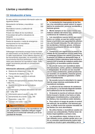 Llantas y neumáticos
 Introducción al tema
En este capítulo encontrará información sobre los
siguientes temas:
Manipulación de llantas y neumáticos . . . . . . 307
Llantas . . . . . . . . . . . . . . . . . . . . . . . . . . . . . . . . 308
Neumáticos nuevos y sustitución de
neumáticos . . . . . . . . . . . . . . . . . . . . . . . . . . . . . 309
Presión de inflado de los neumáticos . . . . . . . 311
Profundidad del perfil e indicadores de
desgaste . . . . . . . . . . . . . . . . . . . . . . . . . . . . . . . 313
Daños en los neumáticos . . . . . . . . . . . . . . . . . 313
Rueda de repuesto o rueda de emergencia . . 315
Inscripciones en los neumáticos . . . . . . . . . . . 317
Neumáticos de invierno . . . . . . . . . . . . . . . . . . 320
Cadenas para nieve . . . . . . . . . . . . . . . . . . . . . 321
Volkswagen recomienda encargar todos los traba-
jos relacionados con las llantas o los neumáticos a
un taller especializado. Estos talleres disponen de
las herramientas especiales, los recambios y los
conocimientos técnicos pertinentes, y están prepa-
rados para desechar los neumáticos viejos. Volks-
wagen recomienda para ello un concesionario
Volkswagen.
Información adicional y advertencias:
● Sistema de infotainment ⇒ pág. 30
● Transporte de objetos ⇒ pág. 131
● Frenar, detener y aparcar el vehículo
⇒ pág. 179
● Sistema de aparcamiento asistido (Park Assist)
⇒ pág. 215
● Sistema de control de los neumáticos
⇒ pág. 252
● Conservación y limpieza del exterior del vehí-
culo ⇒ pág. 289
● Información para el usuario ⇒ pág. 331
● Herramientas de a bordo ⇒ pág. 349
● Tapacubos ⇒ pág. 351
● Cambiar una rueda ⇒ pág. 354
ADVERTENCIA
Los neumáticos nuevos y los neumáticos vie-
jos, desgastados o dañados influyen negati-
vamente en el control del vehículo y en la ca-
pacidad de frenado.
ADVERTENCIA (continuación)
● La manipulación inapropiada de las llan-
tas y los neumáticos puede reducir la seguri-
dad en la conducción, provocar accidentes y
lesiones graves.
● Monte siempre en las cuatro ruedas neu-
máticos radiales del mismo tipo, tamaño (cir-
cunferencia de rodadura) y perfil.
● Los neumáticos nuevos tienen que some-
terse a un rodaje, ya que las ruedas nuevas
tienen al principio una capacidad de adheren-
cia y de frenado reducida. Por ello, para evi-
tar accidentes y lesiones graves, conduzca
durante los primeros 600 km con la debida
precaución.
● Compruebe con regularidad la presión de
inflado de los neumáticos cuando estén fríos
y mantenga siempre los valores prescritos. Si
la presión de inflado es demasiado baja, el
neumático podría calentarse tanto durante la
marcha que la banda de rodadura podría des-
prenderse y el neumático podría reventar.
● No circule nunca con neumáticos daña-
dos (pinchazos, cortes, grietas o abolladuras)
ni desgastados. Si circula con los neumáti-
cos en estas condiciones, podría producirse
un reventón, un accidente y lesiones graves.
Sustituya los neumáticos gastados o daña-
dos inmediatamente.
● No exceda nunca la velocidad ni la capaci-
dad de carga máximas autorizadas de los
neumáticos montados.
● La eficacia de los sistemas de asistencia
al conductor y a la frenada depende también
de la adherencia de los neumáticos.
● Si durante la marcha el vehículo vibra de
forma inusual o tiende a irse hacia un lado,
deténgase inmediatamente y compruebe si
las llantas y los neumáticos están dañados.
● Para reducir el riesgo de perder el control
del vehículo, de accidente o de lesiones gra-
ves, no afloje nunca las uniones roscadas de
las llantas con aros atornillados.
● No utilice llantas o neumáticos usados sin
conocer sus antecedentes. Podrían tener de-
fectos imperceptibles a primera vista.
● Los neumáticos viejos, incluso si no se
han utilizado nunca, pueden perder aire o su-
frir un reventón repentinamente (sobre todo
cuando se circula a gran velocidad) y ser la 
Conservación, limpieza y mantenimiento
306
C
O
P
I
A
 