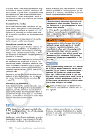 Si aun así monta un neumático en el sentido de gi-
ro contrario al previsto, conduzca extremando las
precauciones, ya que lo estará utilizando en contra
de lo especificado. Esto es especialmente impor-
tante cuando la calzada esté mojada. Cambie el
neumático o móntelo en el sentido de giro correcto
lo antes posible.
Intercambiar las ruedas
Para que el desgaste de los neumáticos sea uni-
forme, se aconseja realizar un intercambio periódi-
co de las ruedas conforme al esquema ⇒ fig. 187.
Actuando de este modo se consigue que la vida
útil de todos los neumáticos sea aproximadamente
la misma.
Volkswagen recomienda encargar el intercambio
de las ruedas a un taller especializado.
Neumáticos con más de 6 años
Los neumáticos envejecen debido a procesos físi-
cos y químicos, pudiéndose ver afectada su fun-
ción. Los neumáticos almacenados durante largo
tiempo sin ser utilizados se endurecen y se debili-
tan antes que los neumáticos utilizados permanen-
temente en el vehículo.
Volkswagen recomienda encargar la sustitución de
los neumáticos que tengan más de 6 años. Esto
también rige para los neumáticos, incluido el de la
rueda de repuesto, que por su aspecto externo pa-
rezcan poder seguir utilizándose y cuyo perfil no
haya alcanzado aún el valor mínimo prescrito le-
galmente ⇒  .
La edad de un neumático puede averiguarse con-
sultando la fecha de fabricación que forma parte
del número de identificación del neumático ()
⇒ pág. 317.
Almacenar los neumáticos
Antes de desmontar las ruedas, márquelas para
mantener el sentido de giro al volver a montarlas
(izquierda, derecha, delantera, trasera). Las rue-
das o los neumáticos desmontados se deberán al-
macenar en un lugar fresco, seco y, a ser posible,
oscuro. Los neumáticos montados en llantas no se
deberán colocar en posición vertical.
Los neumáticos que no estén montados en llantas
deberán guardarse en fundas apropiadas que les
protejan de la suciedad y almacenarse en posición
vertical sobre la banda de rodadura.
ADVERTENCIA
Las sustancias y los líquidos agresivos pue-
den provocar daños visibles e invisibles en
los neumáticos, lo que puede provocar un re-
ventón de los mismos.
● Evite que los neumáticos entren en con-
tacto con productos químicos, aceites, gra-
sas, combustibles, líquido de frenos u otras
sustancias agresivas.
ADVERTENCIA
Los neumáticos viejos, incluso si no se han
utilizado nunca, pueden perder aire o sufrir
un reventón repentinamente (sobre todo
cuando se circula a gran velocidad) y ser la
causa de accidentes y lesiones graves.
● Si un neumático tiene más de 6 años, solo
se deberá utilizar en caso de emergencia y
extremando las precauciones durante la con-
ducción.
AVISO
Evite golpes fuertes y obstáculos en la medida
de lo posible. Especialmente los baches y los
bordillos son los que más pueden comprimir y
deformar los neumáticos, sobre todo los de
perfil bajo. Como consecuencia, la capa inte-
rior textil de los neumáticos se puede romper y
se pueden producir abolladuras o grietas en
los flancos de los neumáticos, así como defor-
maciones o grietas en las llantas.
Los neumáticos viejos han de desecharse
siempre adecuadamente conforme a las nor-
mas vigentes. 
Llantas
Lea primero y tenga en cuenta la infor-
mación preliminar y las advertencias de
seguridad de la pág. 306.
Las llantas y los tornillos de rueda están armoniza-
dos desde el punto de vista constructivo. Por ello,
si se cambian las llantas, deberán utilizarse los tor-
 nillos de rueda correspondientes, con la longitud y
la cabeza adecuadas. De ello depende la fijación
correcta de las ruedas y el funcionamiento del sis-
tema de frenos ⇒ pág. 354. 
Conservación, limpieza y mantenimiento
308
C
O
P
I
A
 
