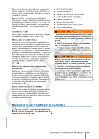 Por motivos técnicos, generalmente no se pueden
utilizar las llantas de otros vehículos. Esto rige en
ciertos casos incluso para las llantas de un mismo
modelo de vehículo.
Los neumáticos y las llantas autorizados por
Volkswagen han sido diseñados exactamente para
el modelo de vehículo en cuestión, por lo que con-
tribuyen de forma determinante a mantener la es-
tabilidad en carretera y las propiedades de mar-
cha.
Tornillos de rueda
Los tornillos de rueda se deberán apretar siempre
con el par de apriete correcto ⇒ pág. 354.
Llantas con aros atornillados
Las llantas con un aro atornillado constan de va-
rias piezas. Estas piezas se atornillan entre sí con
unos tornillos especiales y mediante un procedi-
miento también especial. De este modo se garanti-
za el buen funcionamiento, la hermeticidad, la se-
guridad y la concentricidad exacta de la rueda. Por
este motivo hay que sustituir las llantas que estén
dañadas y, dado el caso, solo las deberá reparar
un taller especializado. Volkswagen recomienda
acudir para ello a un concesionario Volkswa-
gen ⇒  .
Llantas con elementos embellecedores
atornillados
Las llantas pueden estar provistas de elementos
embellecedores sustituibles que van fijados con
tornillos autoblocantes. La sustitución de los ele-
mentos embellecedores dañados solo se deberá
encargar a un taller especializado. Volkswagen re-
comienda acudir para ello a un concesionario
Volkswagen ⇒  .
Datos identificativos de las llantas
Por motivos legales, en algunos países las llantas
de fabricación nueva tienen que ir provistas de
ciertos datos sobre determinadas características.
Dependiendo del país, las llantas podrían ir provis-
tas de los siguientes datos:
● Sello de conformidad
● Tamaño de la llanta
● Nombre del fabricante o de la marca
● Fecha de fabricación (mes/año)
● País de procedencia
● Número de fabricación
● Número de lote de la materia prima
● Código del producto
ADVERTENCIA
La utilización de llantas inapropiadas o daña-
das puede mermar la seguridad en la conduc-
ción, causar un accidente y producir lesiones
graves.
● Utilice únicamente llantas homologadas
para el vehículo en cuestión.
● Compruebe periódicamente si las llantas
presentan daños y sustitúyalas en caso nece-
sario.
ADVERTENCIA
Aflojar y apretar de forma incorrecta los tor-
nillos de las llantas con aros atornillados
puede causar un accidente y lesiones graves.
● No afloje nunca las uniones roscadas de
las llantas con aros atornillados.
● Acuda a un taller especializado para cual-
quier trabajo que se tenga que realizar en las
llantas con aros atornillados. Volkswagen re-
comienda acudir para ello a un concesionario
Volkswagen. 
Neumáticos nuevos y sustitución de neumáticos
Lea primero y tenga en cuenta la infor-
mación preliminar y las advertencias de
seguridad de la pág. 306. 

Conservación y mantenimiento del vehículo 309
151.5M1.GV7.60
C
O
P
I
A
 