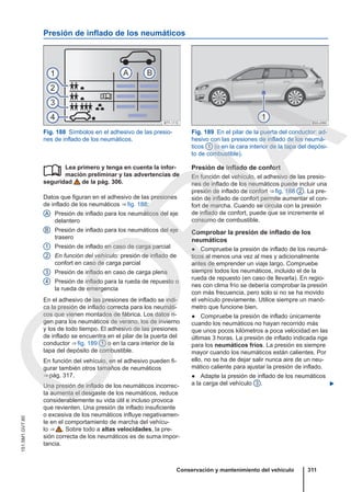 Presión de inflado de los neumáticos
Fig. 188 Símbolos en el adhesivo de las presio-
nes de inflado de los neumáticos.
Fig. 189 En el pilar de la puerta del conductor: ad-
hesivo con las presiones de inflado de los neumá-
ticos 1 (o en la cara interior de la tapa del depósi-
to de combustible).
Lea primero y tenga en cuenta la infor-
mación preliminar y las advertencias de
seguridad de la pág. 306.
Datos que figuran en el adhesivo de las presiones
de inflado de los neumáticos ⇒ fig. 188:
Presión de inflado para los neumáticos del eje
delantero
Presión de inflado para los neumáticos del eje
trasero
Presión de inflado en caso de carga parcial
En función del vehículo: presión de inflado de
confort en caso de carga parcial
Presión de inflado en caso de carga plena
Presión de inflado para la rueda de repuesto o
la rueda de emergencia
En el adhesivo de las presiones de inflado se indi-
ca la presión de inflado correcta para los neumáti-
cos que vienen montados de fábrica. Los datos ri-
gen para los neumáticos de verano, los de invierno
y los de todo tiempo. El adhesivo de las presiones
de inflado se encuentra en el pilar de la puerta del
conductor ⇒ fig. 189 1 o en la cara interior de la
tapa del depósito de combustible.
En función del vehículo, en el adhesivo pueden fi-
gurar también otros tamaños de neumáticos
⇒ pág. 317.
Una presión de inflado de los neumáticos incorrec-
ta aumenta el desgaste de los neumáticos, reduce
considerablemente su vida útil e incluso provoca
que revienten. Una presión de inflado insuficiente
o excesiva de los neumáticos influye negativamen-
te en el comportamiento de marcha del vehícu-
lo ⇒  . Sobre todo a altas velocidades, la pre-
sión correcta de los neumáticos es de suma impor-
tancia.

A
B
1
2
3
4
Presión de inflado de confort
En función del vehículo, el adhesivo de las presio-
nes de inflado de los neumáticos puede incluir una
presión de inflado de confort ⇒ fig. 188 2 . La pre-
sión de inflado de confort permite aumentar el con-
fort de marcha. Cuando se circula con la presión
de inflado de confort, puede que se incremente el
consumo de combustible.
Comprobar la presión de inflado de los
neumáticos
● Compruebe la presión de inflado de los neumá-
ticos al menos una vez al mes y adicionalmente
antes de emprender un viaje largo. Compruebe
siempre todos los neumáticos, incluido el de la
rueda de repuesto (en caso de llevarla). En regio-
nes con clima frío se debería comprobar la presión
con más frecuencia, pero solo si no se ha movido
el vehículo previamente. Utilice siempre un manó-
metro que funcione bien.
● Compruebe la presión de inflado únicamente
cuando los neumáticos no hayan recorrido más
que unos pocos kilómetros a poca velocidad en las
últimas 3 horas. La presión de inflado indicada rige
para los neumáticos fríos. La presión es siempre
mayor cuando los neumáticos están calientes. Por
ello, no se ha de dejar salir nunca aire de un neu-
mático caliente para ajustar la presión de inflado.
● Adapte la presión de inflado de los neumáticos
a la carga del vehículo 3 . 
Conservación y mantenimiento del vehículo 311
151.5M1.GV7.60
C
O
P
I
A
 