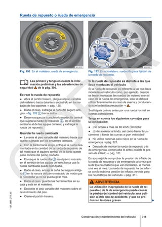 Rueda de repuesto o rueda de emergencia
Fig. 191 En el maletero: rueda de emergencia. Fig. 192 En el maletero: ruedecilla para fijación de
la rueda de repuesto.
Lea primero y tenga en cuenta la infor-
mación preliminar y las advertencias de
seguridad de la pág. 306.
Extraer la rueda de repuesto
● Abra el portón trasero, pliegue el piso variable
del maletero hacia delante y encástrelo en los re-
bajes de los soportes ⇒ pág. 135.
● Dado el caso, extraiga la cuña del seguro anti-
giro ⇒ fig. 192 1 hacia arriba.
● Desenrosque por completo la ruedecilla central
que sujeta la rueda de repuesto 2 , en el sentido
contrario al de las agujas del reloj, y extraiga la
rueda de repuesto.
Guardar la rueda cambiada
● Levante el piso variable del maletero hasta que
quede sujetado por los encastres laterales.
● Con la llanta hacia abajo, coloque la rueda des-
montada en la cavidad de la rueda de repuesto de
tal modo que el agujero central de la llanta quede
justo encima del perno roscado.
● Enrosque la ruedecilla 2 en el perno roscado
en el sentido de las agujas del reloj hasta que la
rueda cambiada quede bien fijada.
● Dado el caso, encaje la cuña del seguro antigi-
ro 1 en la ranura del perno roscado de modo que
la ruedecilla ya no se pueda girar más.
● Dado el caso, guarde las herramientas en su
caja y esta en el maletero.
● Deposite el piso variable del maletero sobre el
revestimiento del piso.
● Cierre el portón trasero.
 Si la rueda de repuesto es distinta a las que
lleva montadas el vehículo
Si la rueda de repuesto es diferente a las que lleva
montadas el vehículo como, por ejemplo, cuando
se llevan montadas las ruedas de invierno o en el
caso de la rueda de emergencia, solo se deberá
utilizar brevemente en caso de avería y conducien-
do con la debida precaución ⇒  .
Sustitúyala cuanto antes por una rueda normal en
buenas condiciones.
Tenga en cuenta los siguientes consejos para
la conducción:
● ¡No circule a más de 80 km/h (50 mph)!
● ¡Evite acelerar a fondo, así como frenar brus-
camente o tomar las curvas a gran velocidad!
● No utilice cadenas para nieve en la rueda de
emergencia ⇒ pág. 321.
● Después de montar la rueda de repuesto o la
de emergencia, compruebe lo antes posible la pre-
sión de inflado ⇒ pág. 311.
Es aconsejable comprobar la presión de inflado de
la rueda de repuesto o de emergencia a la vez que
la de los neumáticos que van montados, al menos
una vez al mes. La rueda de repuesto ha de inflar-
se con la máxima presión de inflado prevista para
los neumáticos del vehículo ⇒ pág. 311.
ADVERTENCIA
La utilización inapropiada de la rueda de re-
puesto o de la de emergencia puede causar
la pérdida del control del vehículo, una coli-
sión u otro tipo de accidente, y que se pro-
duzcan lesiones graves. 
Conservación y mantenimiento del vehículo 315
151.5M1.GV7.60
C
O
P
I
A
 