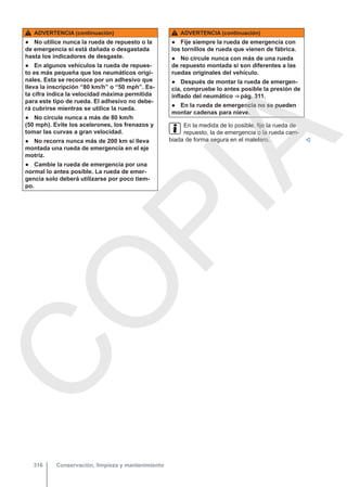ADVERTENCIA (continuación)
● No utilice nunca la rueda de repuesto o la
de emergencia si está dañada o desgastada
hasta los indicadores de desgaste.
● En algunos vehículos la rueda de repues-
to es más pequeña que los neumáticos origi-
nales. Esta se reconoce por un adhesivo que
lleva la inscripción “80 km/h” o “50 mph”. Es-
ta cifra indica la velocidad máxima permitida
para este tipo de rueda. El adhesivo no debe-
rá cubrirse mientras se utilice la rueda.
● No circule nunca a más de 80 km/h
(50 mph). Evite los acelerones, los frenazos y
tomar las curvas a gran velocidad.
● No recorra nunca más de 200 km si lleva
montada una rueda de emergencia en el eje
motriz.
● Cambie la rueda de emergencia por una
normal lo antes posible. La rueda de emer-
gencia solo deberá utilizarse por poco tiem-
po.
ADVERTENCIA (continuación)
● Fije siempre la rueda de emergencia con
los tornillos de rueda que vienen de fábrica.
● No circule nunca con más de una rueda
de repuesto montada si son diferentes a las
ruedas originales del vehículo.
● Después de montar la rueda de emergen-
cia, compruebe lo antes posible la presión de
inflado del neumático ⇒ pág. 311.
● En la rueda de emergencia no se pueden
montar cadenas para nieve.
En la medida de lo posible, fije la rueda de
repuesto, la de emergencia o la rueda cam-
biada de forma segura en el maletero. 
Conservación, limpieza y mantenimiento
316
C
O
P
I
A
 