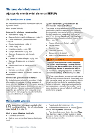 Sistema de infotainment
Ajustes de menús y del sistema (SETUP)
 Introducción al tema
En este capítulo encontrará información sobre los
siguientes temas:
Menú Ajustes Vehículo . . . . . . . . . . . . . . . . . . . 30
Información adicional y advertencias:
● Instrumentos ⇒ pág. 19
● Sistema de información Volkswagen ⇒ pág. 25
● Cierre centralizado y sistema de cierre
⇒ pág. 46
● Elevalunas eléctricos ⇒ pág. 61
● Luces ⇒ pág. 108
● Limpialavacristales ⇒ pág. 121
● Espejos retrovisores ⇒ pág. 127
● Sistemas de asistencia a la frenada
⇒ pág. 179
● Conducir de forma ecológica ⇒ pág. 190
● Sistemas de asistencia al conductor
⇒ pág. 196
● Sistema de control de los neumáticos
⇒ pág. 252
● Llantas y neumáticos ⇒ pág. 306
● ⇒ cuaderno Radio o ⇒ cuaderno Sistema de
navegación
Información general sobre el manejo
En el siguiente apartado se ha recopilado toda la
información relevante para realizar ajustes en el
menú Ajustes Vehículo. La información general
sobre el manejo del sistema de infotainment, así
como sobre las indicaciones de advertencia y de
seguridad que se han de tener en cuenta, se en-
cuentra en un manual aparte ⇒ cuaderno Radio o
⇒ cuaderno Sistema de navegación.
Ajustes del sistema y visualización de
información relativa al vehículo
Tras pulsar la tecla del infotainment  se puede
mostrar información o realizar ajustes pulsando
brevemente los botones de función correspondien-
tes. Así, por ejemplo, pulsando el botón de fun-
ción  en el menú Estado del vehículo se
puede consultar el estado actual del sistema Start-
Stop ⇒ pág. 196.
● Ajustes del vehículo (Setup) ⇒ pág. 30
● Medios activos
● Datos de viaje
● Estado del vehículo
● Consumidores de confort
● Selección de la emisora de radio
ADVERTENCIA
Cualquier distracción del conductor puede
dar lugar a un accidente y a que se produz-
can lesiones. Manejar el sistema de infotain-
ment puede distraer la atención del tráfico.
● Conduzca siempre prestando la máxima
atención al tráfico y de forma responsable.
Tras poner el motor en marcha con la batería
del vehículo profundamente descargada o re-
cién cambiada, puede que algunos ajustes del sis-
tema (como la hora, la fecha, los ajustes de con-
fort personalizados y las programaciones) se ha-
yan desajustado o borrado. Compruebe y corrija
estos ajustes una vez que la batería esté lo sufi-
cientemente cargada. 
Menú Ajustes Vehículo
Lea primero y tenga en cuenta la infor-
mación preliminar y las advertencias de
seguridad de la pág. 30.
Abrir el menú Ajustes Vehículo
● Conecte el encendido.
● Dado el caso, encienda el sistema de infotain-
ment.
 ● Pulse la tecla del infotainment  .
● Pulse brevemente el botón de función  para
abrir el menú Ajustes Vehículo.
● Para abrir otros menús dentro del menú Ajus-
tes Vehículo o para realizar ajustes en las op-
ciones de menú, pulse brevemente los botones de
función correspondientes. 
Cuadro general del vehículo
30
C
O
P
I
A
 