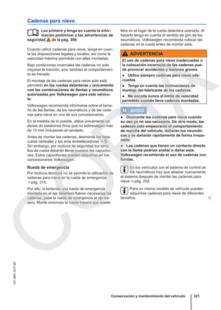 Cadenas para nieve
Lea primero y tenga en cuenta la infor-
mación preliminar y las advertencias de
seguridad de la pág. 306.
Cuando utilice cadenas para nieve, tenga en cuen-
ta las disposiciones legales y locales, así como la
velocidad máxima permitida con ellas montadas.
Bajo condiciones invernales las cadenas no solo
mejoran la tracción, sino también el comportamien-
to de frenado.
El montaje de las cadenas para nieve solo está
permitido en las ruedas delanteras y únicamente
con las combinaciones de llantas y neumáticos
autorizadas por Volkswagen para este vehícu-
lo:
Volkswagen recomienda informarse sobre el tama-
ño de las llantas, de los neumáticos y de las cade-
nas para nieve en uno de sus concesionarios.
En la medida de lo posible, utilice únicamente ca-
denas de eslabones finos que no sobresalgan más
de 15 mm incluyendo el candado.
Antes de montar las cadenas, desmonte los tapa-
cubos centrales y los aros embellecedores ⇒  .
Sin embargo, por motivos de seguridad los torni-
llos de rueda deberán llevar puestos los capucho-
nes. Estos capuchones pueden adquirirse en los
concesionarios Volkswagen.
Rueda de emergencia
Por motivos técnicos no se permite la utilización de
cadenas para nieve en la rueda de emergencia
⇒ pág. 315.
Por ello, si teniendo una rueda de emergencia
montada en el eje delantero fueran necesarias las
cadenas, pase la rueda de emergencia al eje tra-
sero. Monte entonces la rueda trasera que quede
 libre en el lugar de la rueda delantera averiada. Al
hacerlo tenga en cuenta el sentido de giro de los
neumáticos. Volkswagen recomienda colocar las
cadenas en la rueda antes de montar esta.
ADVERTENCIA
El uso de cadenas para nieve inadecuadas o
la colocación incorrecta de las cadenas pue-
de provocar accidentes y lesiones graves.
● Utilice siempre cadenas para nieve ade-
cuadas.
● Tenga en cuenta las instrucciones de
montaje del fabricante de las cadenas.
● No exceda nunca el límite de velocidad
permitido cuando lleve cadenas montadas.
AVISO
● Desmonte las cadenas para nieve cuando
su uso ya no sea necesario. De otro modo, las
cadenas solo empeorarán el comportamiento
de marcha del vehículo, dañarán los neumáti-
cos y se dañarán rápidamente de forma irrepa-
rable.
● Las cadenas que tienen un contacto directo
con la llanta podrían arañar o dañar esta.
Volkswagen recomienda el uso de cadenas con
fundas.
En los vehículos con el sistema de control de
los neumáticos hay que adaptar nuevamente
el sistema después de montar las cadenas para
nieve ⇒ pág. 252.
Para un mismo modelo de vehículo pueden
adquirirse cadenas para nieve de diferentes
tamaños. 
Conservación y mantenimiento del vehículo 321
151.5M1.GV7.60
C
O
P
I
A
 
