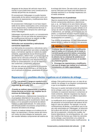 desgaste de las piezas del vehículo mayor de lo
normal, lo que puede tener como consecuencia la
retirada del permiso de circulación.
El concesionario Volkswagen no puede hacerse
responsable de los daños ocasionados como con-
secuencia de reparaciones y modificaciones técni-
cas incorrectas.
El concesionario Volkswagen no se hace respon-
sable de los daños ocasionados como consecuen-
cia de reparaciones y modificaciones técnicas in-
correctas. Estos daños tampoco los cubre la ga-
rantía Volkswagen.
Volkswagen recomienda acudir a un concesionario
Volkswagen a fin de que todas las reparaciones y
las modificaciones técnicas se realicen con Re-
cambios Originales Volkswagen®.
Vehículos con accesorios y estructuras
carroceras especiales
Los fabricantes de accesorios y estructuras carro-
ceras (reformas) garantizan que estas cumplen las
leyes y normativas vigentes en materia de medio
ambiente, especialmente de las Directivas de la
UE 2000/53/CE y 2003/11/CE. La primera regula la
gestión de los vehículos al final de su vida útil y la
segunda hace referencia a las disposiciones que
limitan la comercialización y el uso de determina-
das sustancias y preparados peligrosos.
El titular del vehículo debe guardar la documenta-
ción de montaje de las reformas y, en caso de lle-
var el vehículo al desguace, presentarla al realizar
la entrega del mismo. De este modo se garantiza
que los vehículos que hayan sido reformados se
sometan asimismo a un reciclaje respetuoso con
el medio ambiente.
Reparaciones en el parabrisas
Algunos equipamientos necesitan para cumplir su
función componentes eléctricos o electrónicos
que, p. ej., van fijados en la cara interior del para-
brisas por la zona del retrovisor interior. El parabri-
sas se tendrá que sustituir si resulta dañado en el
campo de visión de estos componentes eléctricos
o electrónicos, por ejemplo, por el impacto de una
piedra. La reparación de dicho impacto puede cau-
sar un funcionamiento incorrecto o anómalo de los
equipamientos en cuestión.
Tras sustituir el parabrisas, un taller especializado
deberá ajustar y calibrar la cámara y los sensores.
ADVERTENCIA
Cualquier tipo de reparación o modificación
que se realice en el vehículo de un modo in-
correcto puede provocar daños y anomalías
en el funcionamiento del vehículo, y mermar
la eficacia de los sistemas de asistencia al
conductor. Esto podría provocar un acciden-
te y lesiones graves.
● Encargue las reparaciones y modificacio-
nes que se tengan que realizar en el vehículo
únicamente a un taller especializado. 
Reparaciones y posibles efectos negativos en el sistema de airbags
Lea primero y tenga en cuenta la infor-
mación preliminar y las advertencias de
seguridad de la pág. 322.
¡Cuando se realicen reparaciones y modifica-
ciones técnicas se tienen que respetar las di-
rectrices de Volkswagen ⇒  !
Las modificaciones y reparaciones necesarias en
el paragolpes delantero, en las puertas, en los
asientos delanteros, en el revestimiento interior del
techo o en la carrocería únicamente las deberá
realizar un taller especializado. En estas piezas
del vehículo pueden encontrarse componentes y
sensores del sistema de airbags.
Cuando se realizan trabajos en el sistema de air-
bags o se desmontan y montan piezas del mismo
con motivo de otros trabajos de reparación, pue-
den resultar dañados componentes del sistema de
 airbags. Esto podría provocar que, en caso de ac-
cidente, los airbags no se disparen correctamente
o que no se disparen en absoluto.
Para que no quede mermada la función protectora
de los airbags y para que los componentes des-
montados no ocasionen lesiones ni contaminen el
medio ambiente, deberán respetarse las disposi-
ciones correspondientes. Los talleres especializa-
dos conocen estas disposiciones.
La modificación de la suspensión del vehículo pue-
de perjudicar el funcionamiento del sistema de air-
bags en caso de colisión. Por ejemplo, el uso de
combinaciones de llantas y neumáticos que no ha-
yan sido autorizadas por Volkswagen, la reducción
de la altura del vehículo, la modificación de la rigi-
dez de la suspensión, incluidos los muelles, los
brazos telescópicos, los amortiguadores, etc., pue-
den modificar las fuerzas que miden los sensores
de los airbags y que transmiten a la unidad de
control electrónica. Determinadas modificaciones 
Conservación y mantenimiento del vehículo 325
151.5M1.GV7.60
C
O
P
I
A
 