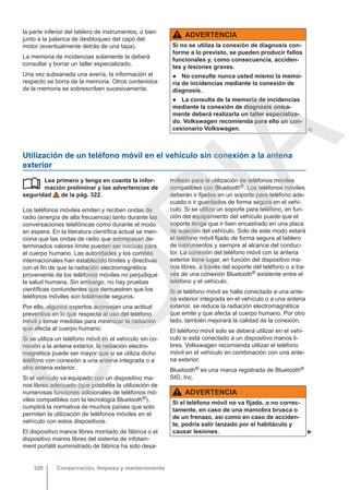 la parte inferior del tablero de instrumentos, o bien
junto a la palanca de desbloqueo del capó del
motor (eventualmente detrás de una tapa).
La memoria de incidencias solamente la deberá
consultar y borrar un taller especializado.
Una vez subsanada una avería, la información al
respecto se borra de la memoria. Otros contenidos
de la memoria se sobrescriben sucesivamente.
ADVERTENCIA
Si no se utiliza la conexión de diagnosis con-
forme a lo previsto, se pueden producir fallos
funcionales y, como consecuencia, acciden-
tes y lesiones graves.
● No consulte nunca usted mismo la memo-
ria de incidencias mediante la conexión de
diagnosis.
● La consulta de la memoria de incidencias
mediante la conexión de diagnosis única-
mente deberá realizarla un taller especializa-
do. Volkswagen recomienda para ello un con-
cesionario Volkswagen. 
Utilización de un teléfono móvil en el vehículo sin conexión a la antena
exterior
Lea primero y tenga en cuenta la infor-
mación preliminar y las advertencias de
seguridad de la pág. 322.
Los teléfonos móviles emiten y reciben ondas de
radio (energía de alta frecuencia) tanto durante las
conversaciones telefónicas como durante el modo
en espera. En la literatura científica actual se men-
ciona que las ondas de radio que sobrepasan de-
terminados valores límite pueden ser nocivas para
el cuerpo humano. Las autoridades y los comités
internacionales han establecido límites y directivas
con el fin de que la radiación electromagnética
proveniente de los teléfonos móviles no perjudique
la salud humana. Sin embargo, no hay pruebas
científicas contundentes que demuestren que los
teléfonos móviles son totalmente seguros.
Por ello, algunos expertos aconsejan una actitud
preventiva en lo que respecta al uso del teléfono
móvil y tomar medidas para minimizar la radiación
que afecta al cuerpo humano.
Si se utiliza un teléfono móvil en el vehículo sin co-
nexión a la antena exterior, la radiación electro-
magnética puede ser mayor que si se utiliza dicho
teléfono con conexión a una antena integrada o a
otra antena exterior.
Si el vehículo va equipado con un dispositivo ma-
nos libres adecuado (que posibilita la utilización de
numerosas funciones adicionales de teléfonos mó-
viles compatibles con la tecnología Bluetooth®),
cumplirá la normativa de muchos países que solo
permiten la utilización de teléfonos móviles en el
vehículo con estos dispositivos.
El dispositivo manos libres montado de fábrica o el
dispositivo manos libres del sistema de infotain-
ment portátil suministrado de fábrica ha sido desa-
 rrollado para la utilización de teléfonos móviles
compatibles con Bluetooth®. Los teléfonos móviles
deberán ir fijados en un soporte para teléfono ade-
cuado o ir guardados de forma segura en el vehí-
culo. Si se utiliza un soporte para teléfono, en fun-
ción del equipamiento del vehículo puede que el
soporte tenga que ir bien encastrado en una placa
de sujeción del vehículo. Solo de este modo estará
el teléfono móvil fijado de forma segura al tablero
de instrumentos y siempre al alcance del conduc-
tor. La conexión del teléfono móvil con la antena
exterior tiene lugar, en función del dispositivo ma-
nos libres, a través del soporte del teléfono o a tra-
vés de una conexión Bluetooth® existente entre el
teléfono y el vehículo.
Si el teléfono móvil se halla conectado a una ante-
na exterior integrada en el vehículo o a una antena
exterior, se reduce la radiación electromagnética
que emite y que afecta al cuerpo humano. Por otro
lado, también mejorará la calidad de la conexión.
El teléfono móvil solo se deberá utilizar en el vehí-
culo si está conectado a un dispositivo manos li-
bres. Volkswagen recomienda utilizar el teléfono
móvil en el vehículo en combinación con una ante-
na exterior.
Bluetooth® es una marca registrada de Bluetooth®
SIG, Inc.
ADVERTENCIA
Si el teléfono móvil no va fijado, o no correc-
tamente, en caso de una maniobra brusca o
de un frenazo, así como en caso de acciden-
te, podría salir lanzado por el habitáculo y
causar lesiones. 
Conservación, limpieza y mantenimiento
328
C
O
P
I
A
 