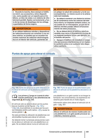 ADVERTENCIA (continuación)
● Durante la marcha, lleve siempre el teléfo-
no móvil, sus accesorios y otros dispositi-
vos, como pueden ser un soporte para el te-
léfono, un bloc de notas o un sistema de info-
tainment portátil, fijados correctamente y fue-
ra de las zonas de despliegue de los airbags
o guardados de forma segura.
ADVERTENCIA
Si se utilizan teléfonos móviles y dispositivos
de radiocomunicación sin conexión a una an-
tena exterior, es posible que se excedan los
niveles máximos de radiación electromagné-
tica en el interior del vehículo, poniendo así
ADVERTENCIA (continuación)
en peligro la salud del conductor y la de sus
acompañantes. Lo mismo ocurre si la antena
está mal instalada.
● Se deberá mantener una distancia mínima
de 20 centímetros entre las antenas del telé-
fono móvil y un implante sanitario activo, co-
mo puede ser un marcapasos, ya que los te-
léfonos móviles pueden alterar el funciona-
miento de estos productos.
● No se deberá llevar el teléfono móvil en-
cendido muy cerca o directamente encima de
un implante sanitario activo, por ejemplo, en
el bolsillo del pecho.
● Apague el teléfono de inmediato si sospe-
cha que provoca interferencias en un implan-
te sanitario activo o en cualquier otro dispo-
sitivo sanitario. 
Puntos de apoyo para elevar el vehículo
Fig. 194 Punto de apoyo en la parte delantera pa-
ra elevar el vehículo con la plataforma elevadora o
el gato.
Fig. 195 Punto de apoyo en la parte trasera para
elevar el vehículo con la plataforma elevadora o el
gato.
Lea primero y tenga en cuenta la infor-
mación preliminar y las advertencias de
seguridad de la pág. 322.
El vehículo solo se deberá elevar por los puntos
que se muestran en las figuras ⇒ fig. 194 y
⇒ fig. 195. Si el vehículo no se eleva por los pun-
tos indicados, podría sufrir daños ⇒  y causar le-
siones graves ⇒  .
No está permitida la utilización de plataformas con
almohadillas líquidas para elevar el vehículo.
Se deberán tomar numerosas precauciones cuan-
do se eleve un vehículo con una plataforma o un
gato. No se deberá elevar nunca el vehículo con
 una plataforma o un gato cuando no se tengan la
formación, los conocimientos y la experiencia ne-
cesarios para hacerlo de un modo seguro.
Información sobre cómo elevar el vehículo con el
gato ⇒ pág. 357.
ADVERTENCIA
Elevar el vehículo de manera inadecuada con
una plataforma o un gato puede provocar ac-
cidentes y lesiones graves. 
Conservación y mantenimiento del vehículo 329
151.5M1.GV7.60
C
O
P
I
A
 