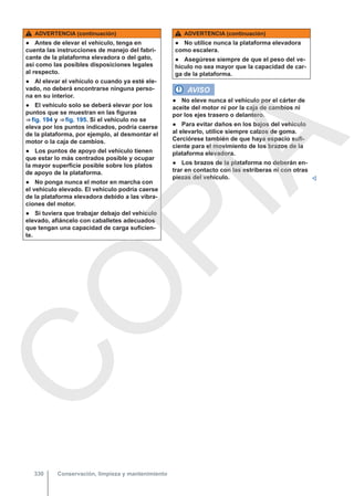 ADVERTENCIA (continuación)
● Antes de elevar el vehículo, tenga en
cuenta las instrucciones de manejo del fabri-
cante de la plataforma elevadora o del gato,
así como las posibles disposiciones legales
al respecto.
● Al elevar el vehículo o cuando ya esté ele-
vado, no deberá encontrarse ninguna perso-
na en su interior.
● El vehículo solo se deberá elevar por los
puntos que se muestran en las figuras
⇒ fig. 194 y ⇒ fig. 195. Si el vehículo no se
eleva por los puntos indicados, podría caerse
de la plataforma, por ejemplo, al desmontar el
motor o la caja de cambios.
● Los puntos de apoyo del vehículo tienen
que estar lo más centrados posible y ocupar
la mayor superficie posible sobre los platos
de apoyo de la plataforma.
● No ponga nunca el motor en marcha con
el vehículo elevado. El vehículo podría caerse
de la plataforma elevadora debido a las vibra-
ciones del motor.
● Si tuviera que trabajar debajo del vehículo
elevado, afiáncelo con caballetes adecuados
que tengan una capacidad de carga suficien-
te.
ADVERTENCIA (continuación)
● No utilice nunca la plataforma elevadora
como escalera.
● Asegúrese siempre de que el peso del ve-
hículo no sea mayor que la capacidad de car-
ga de la plataforma.
AVISO
● No eleve nunca el vehículo por el cárter de
aceite del motor ni por la caja de cambios ni
por los ejes trasero o delantero.
● Para evitar daños en los bajos del vehículo
al elevarlo, utilice siempre calzos de goma.
Cerciórese también de que haya espacio sufi-
ciente para el movimiento de los brazos de la
plataforma elevadora.
● Los brazos de la plataforma no deberán en-
trar en contacto con las estriberas ni con otras
piezas del vehículo. 
Conservación, limpieza y mantenimiento
330
C
O
P
I
A
 