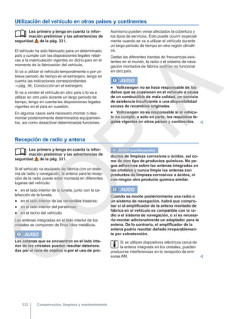 Utilización del vehículo en otros países y continentes
Lea primero y tenga en cuenta la infor-
mación preliminar y las advertencias de
seguridad de la pág. 331.
El vehículo ha sido fabricado para un determinado
país y cumple con las disposiciones legales relati-
vas a la matriculación vigentes en dicho país en el
momento de la fabricación del vehículo.
Si va a utilizar el vehículo temporalmente o por un
breve periodo de tiempo en el extranjero, tenga en
cuenta las indicaciones correspondientes
⇒ pág. 36, Conducción en el extranjero.
Si va a vender el vehículo en otro país o lo va a
utilizar en otro país durante un largo periodo de
tiempo, tenga en cuenta las disposiciones legales
vigentes en el país en cuestión.
En algunos casos será necesario montar o des-
montar posteriormente determinados equipamien-
tos, así como desactivar determinadas funciones.
 Asimismo pueden verse afectados la cobertura y
los tipos de servicios. Esto puede ocurrir especial-
mente cuando se va a utilizar el vehículo durante
un largo periodo de tiempo en otra región climáti-
ca.
Dadas las diferentes bandas de frecuencias exis-
tentes en el mundo, la radio o el sistema de nave-
gación montados de fábrica podrían no funcionar
en otro país.
AVISO
● Volkswagen no se hace responsable de los
daños que se ocasionen en el vehículo a causa
de un combustible de mala calidad, un servicio
de asistencia insuficiente o una disponibilidad
escasa de recambios originales.
● Volkswagen no es responsable si el vehícu-
lo no cumple, o solo en parte, los requisitos le-
gales vigentes en otros países y continentes. 
Recepción de radio y antena
Lea primero y tenga en cuenta la infor-
mación preliminar y las advertencias de
seguridad de la pág. 331.
Si el vehículo va equipado de fábrica con un siste-
ma de radio y navegación, la antena para la recep-
ción de la radio puede estar montada en diferentes
lugares del vehículo:
● en el lado interior de la luneta, junto con la ca-
lefacción de la luneta;
● en el lado interior de las ventanillas traseras;
● en el lado interior del parabrisas;
● en el techo del vehículo.
Las antenas integradas en el lado interior de los
cristales se componen de finos hilos metálicos.
AVISO
Las antenas que se encuentran en el lado inte-
rior de los cristales pueden resultar deteriora-
das por el roce de objetos o por el uso de pro-
 AVISO (continuación)
ductos de limpieza corrosivos o ácidos, así co-
mo de otro tipo de productos químicos. No pe-
gue adhesivos sobre las antenas integradas en
los cristales y nunca limpie las antenas con
productos de limpieza corrosivos o ácidos, ni
con ningún otro producto químico similar.
AVISO
Cuando se monte posteriormente una radio o
un sistema de navegación, habrá que compro-
bar si el amplificador de la antena montado de
fábrica en el vehículo es compatible con la ra-
dio o el sistema de navegación, o si es necesa-
rio montar adicionalmente un adaptador para la
antena. De lo contrario, el amplificador de la
antena podría resultar dañado irreparablemen-
te por sobretensión.
Si se utilizan dispositivos eléctricos cerca de
la antena integrada en los cristales, pueden
producirse interferencias en la recepción de emi-
soras AM. 
Conservación, limpieza y mantenimiento
332
C
O
P
I
A
 
