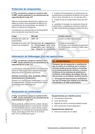 Protección de componentes
Lea primero y tenga en cuenta la infor-
mación preliminar y las advertencias de
seguridad de la pág. 331.
Algunos componentes electrónicos y algunas uni-
dades de control viene equipados de fábrica con
una protección de componentes, por ejemplo, la
radio o el sistema de navegación.
La protección de componentes se ha desarrollado
como mecanismo de protección para:
 ● impedir el funcionamiento sin restricciones de
componentes suministrados de fábrica con el vehí-
culo en otros vehículos (p. ej., en caso de robo),
● impedir el uso de componentes fuera del vehí-
culo,
● posibilitar el montaje o la sustitución lícitos de
componentes y unidades de control por parte de
un taller especializado al realizar trabajos de servi-
cio.
Lugar Mensaje Posible solución
Pantalla del cuadro de
instrumentos
SAFE CP Acuda a un taller especializado.
Pantalla de la radio o del
sistema de navegación
Protección de componentes:
El infotainment sólo está
disponible con limitacio-
nes. Conecte el encendido.
Conecte el encendido.
Si con esto no se desactiva la protección
de componentes, acuda a un taller espe-
cializado. 
Información de Volkswagen para las reparaciones
Lea primero y tenga en cuenta la infor-
mación preliminar y las advertencias de
seguridad de la pág. 331.
La información sobre los servicios y la información
oficial de Volkswagen sobre reparaciones puede
adquirirse en las siguientes direcciones:
Clientes en Europa, Asia, Australia, África,
Centroamérica y Sudamérica
Diríjase a un concesionario Volkswagen o a un ta-
ller especializado, o solicite la información desea-
da en www.erwin.volkswagen.de.
 ADVERTENCIA
Cualquier tipo de reparación o modificación
que se realice en el vehículo de un modo in-
correcto puede provocar daños y anomalías
en el funcionamiento del vehículo, y mermar
la eficacia de los sistemas de asistencia al
conductor y del sistema de airbags. Esto po-
dría provocar un accidente y lesiones graves.
● Encargue las reparaciones y modificacio-
nes que se tengan que realizar en el vehículo
únicamente a un taller especializado. 
Declaración de conformidad
Lea primero y tenga en cuenta la infor-
mación preliminar y las advertencias de
seguridad de la pág. 331.
Con la presente, el fabricante en cuestión declara
que los productos citados a continuación cumplían
con los requisitos básicos y otras normas y leyes
relevantes en el momento de la producción del ve-
hículo, entre otras la FCC Part 15.19, la FCC
Part 15.21 y la RSS-Gen Issue 1:
 Equipamientos por radiofrecuencia
● Inmovilizador electrónico
● Llave del vehículo
● Sistema de cierre y arranque Keyless Access
● ACC (control de crucero adaptativo)
Equipamientos eléctricos
● Toma de corriente de 12 voltios 
Conservación y mantenimiento del vehículo 333
151.5M1.GV7.60
C
O
P
I
A
 