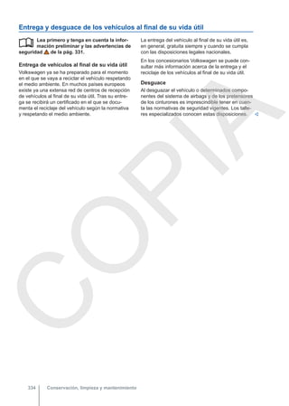 Entrega y desguace de los vehículos al final de su vida útil
Lea primero y tenga en cuenta la infor-
mación preliminar y las advertencias de
seguridad de la pág. 331.
Entrega de vehículos al final de su vida útil
Volkswagen ya se ha preparado para el momento
en el que se vaya a reciclar el vehículo respetando
el medio ambiente. En muchos países europeos
existe ya una extensa red de centros de recepción
de vehículos al final de su vida útil. Tras su entre-
ga se recibirá un certificado en el que se docu-
menta el reciclaje del vehículo según la normativa
y respetando el medio ambiente.
 La entrega del vehículo al final de su vida útil es,
en general, gratuita siempre y cuando se cumpla
con las disposiciones legales nacionales.
En los concesionarios Volkswagen se puede con-
sultar más información acerca de la entrega y el
reciclaje de los vehículos al final de su vida útil.
Desguace
Al desguazar el vehículo o determinados compo-
nentes del sistema de airbags y de los pretensores
de los cinturones es imprescindible tener en cuen-
ta las normativas de seguridad vigentes. Los talle-
res especializados conocen estas disposiciones. 
Conservación, limpieza y mantenimiento
334
C
O
P
I
A
 