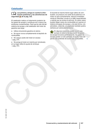 Catalizador
Lea primero y tenga en cuenta la infor-
mación preliminar y las advertencias de
seguridad de la pág. 335.
El catalizador realiza un tratamiento posterior de
los gases de escape y contribuye así a reducir las
emisiones contaminantes. Para que la vida útil del
sistema de escape y del catalizador del motor de
gasolina sea larga:
● Utilice únicamente gasolina sin plomo.
● No apure nunca completamente el depósito de
combustible.
● No cargue aceite del motor en exceso
⇒ pág. 274.
● No ponga el motor en marcha por remolcado;
en su lugar utilice la ayuda de arranque
⇒ pág. 373.
 Si durante la marcha tienen lugar saltos de com-
bustión, se produce una caída de la potencia o el
motor no gira correctamente, reduzca inmediata-
mente la velocidad, acuda a un taller especializado
y solicite que se revise el vehículo. En estos casos
pueden llegar restos de combustible sin quemar al
sistema de gases de escape y, de esta forma, a la
atmósfera. ¡Además, el catalizador también podría
dañarse por sobrecalentamiento!
En algunas ocasiones puede ocurrir que,
aunque el sistema de depuración de gases
de escape funcione perfectamente, los gases de
escape emitan un olor parecido al azufre. Esto de-
pende del contenido de azufre del combustible. 
Conservación y mantenimiento del vehículo 337
151.5M1.GV7.60
C
O
P
I
A
 