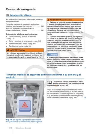 En caso de emergencia
 Introducción al tema
En este capítulo encontrará información sobre los
siguientes temas:
Tomar las medidas de seguridad pertinentes
relativas a su persona y al vehículo . . . . . . . . 340
Botiquín, triángulo de preseñalización,
chaleco reflectante y extintor . . . . . . . . . . . . . . 342
Información adicional y advertencias:
● Frenar, detener y aparcar el vehículo
⇒ pág. 179
● Cierre y apertura de emergencia ⇒ pág. 343
● Herramientas de a bordo ⇒ pág. 349
● Cambiar una rueda ⇒ pág. 354
ADVERTENCIA
Un vehículo que quede inmovilizado en la vía
comporta un elevado riesgo de accidente pa-
ra sus ocupantes y otros usuarios de la vía.
ADVERTENCIA (continuación)
● Detenga el vehículo en cuanto sea posible
y seguro. Retire el vehículo a una distancia
prudencial del tráfico rodado para, en caso
de emergencia, bloquear todas las puertas
sin peligro. Conecte los intermitentes de
emergencia para advertir a otros usuarios de
la vía.
● Cuando bloquee las puertas, no deje nun-
ca solos en el interior del vehículo a ningún
niño ni a ninguna persona discapacitada o
que pueda precisar ayuda, pues se podrían
quedan encerrados en el mismo en caso de
emergencia. Las personas encerradas en el
vehículo pueden quedar expuestas a tempe-
raturas muy altas o muy bajas.
AVISO
Si se empuja el vehículo con las manos, no se
deberá presionar sobre los grupos ópticos tra-
seros ni sobre el espóiler trasero ni sobre gran-
des superficies de chapa. Esto podría ocasio-
nar daños en el vehículo y que el espóiler se
desprendiera. 
Tomar las medidas de seguridad pertinentes relativas a su persona y al
vehículo
Fig. 196 En la parte superior de la consola cen-
tral: pulsador de los intermitentes de emergencia.
Lea primero y tenga en cuenta la infor-
mación preliminar y las advertencias de
seguridad de la pág. 340.
Tenga en cuenta las disposiciones legales relati-
vas a la señalización del vehículo en caso de que-
dar inmovilizado. En muchos países es obligatorio,
p. ej., encender los intermitentes de emergencia y
utilizar un chaleco reflectante ⇒ pág. 342. 

Situaciones diversas
340
C
O
P
I
A
 