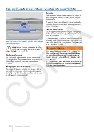 Botiquín, triángulo de preseñalización, chaleco reflectante y extintor
Fig. 197 En el portón trasero: soporte del triángulo
de preseñalización.
Lea primero y tenga en cuenta la infor-
mación preliminar y las advertencias de
seguridad de la pág. 340.
Chaleco reflectante
En función del equipamiento puede haber unos
portaobjetos en los guarnecidos de las puertas de-
lanteras para guardar un chaleco reflectante
⇒ pág. 9.
Triángulo de preseñalización
Con el portón trasero abierto, gire el cierre del so-
porte 90° en el sentido contrario al de las agujas
del reloj ⇒ fig. 197 (flecha), baje el soporte y retire
el triángulo de preseñalización.

Botiquín
En el maletero puede haber un botiquín dentro de
un portaobjetos, en un soporte o debajo del piso
del maletero.
El botiquín debe cumplir las disposiciones legales
vigentes. Respete la fecha de caducidad del con-
tenido del botiquín.
Extintor de incendios
En un soporte de la zona reposapiés del acompa-
ñante, delante del asiento, puede ir alojado un ex-
tintor de incendios.
El extintor deberá cumplir las disposiciones legales
vigentes, estar siempre en condiciones de ser utili-
zado y ser revisado con regularidad. Vea la etique-
ta de control del extintor.
ADVERTENCIA
Los objetos que se lleven en el vehículo sin
fijar podrían salir lanzados por el habitáculo
en caso de producirse un frenazo, una ma-
niobra brusca o un accidente, y causar lesio-
nes graves.
● Fije siempre bien el extintor, el botiquín, el
chaleco reflectante y el triángulo de preseña-
lización en sus soportes. 
Situaciones diversas
342
C
O
P
I
A
 
