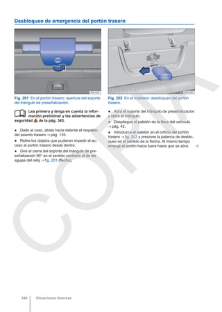 Desbloqueo de emergencia del portón trasero
Fig. 201 En el portón trasero: apertura del soporte
del triángulo de preseñalización.
Fig. 202 En el maletero: desbloqueo del portón
trasero.
Lea primero y tenga en cuenta la infor-
mación preliminar y las advertencias de
seguridad de la pág. 343.
● Dado el caso, abata hacia delante el respaldo
del asiento trasero ⇒ pág. 135.
● Retire los objetos que pudieran impedir el ac-
ceso al portón trasero desde dentro.
● Gire el cierre del soporte del triángulo de pre-
señalización 90° en el sentido contrario al de las
agujas del reloj ⇒ fig. 201 (flecha).
 ● Abra el soporte del triángulo de preseñalización
y retire el triángulo.
● Despliegue el paletón de la llave del vehículo
⇒ pág. 42.
● Introduzca el paletón en el orificio del portón
trasero ⇒ fig. 202 y presione la palanca de desblo-
queo en el sentido de la flecha. Al mismo tiempo
empuje el portón hacia fuera hasta que se abra. 
Situaciones diversas
346
C
O
P
I
A
 