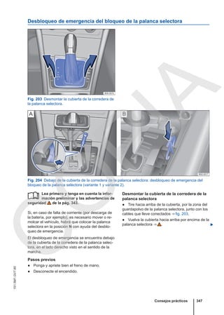 Desbloqueo de emergencia del bloqueo de la palanca selectora
Fig. 203 Desmontar la cubierta de la corredera de
la palanca selectora.
Fig. 204 Debajo de la cubierta de la corredera de la palanca selectora: desbloqueo de emergencia del
bloqueo de la palanca selectora (variante 1 y variante 2).
Lea primero y tenga en cuenta la infor-
mación preliminar y las advertencias de
seguridad de la pág. 343.
Si, en caso de falta de corriente (por descarga de
la batería, por ejemplo), es necesario mover o re-
molcar el vehículo, habrá que colocar la palanca
selectora en la posición N con ayuda del desblo-
queo de emergencia.
El desbloqueo de emergencia se encuentra debajo
de la cubierta de la corredera de la palanca selec-
tora, en el lado derecho visto en el sentido de la
marcha.
Pasos previos
● Ponga y apriete bien el freno de mano.
● Desconecte el encendido.
 Desmontar la cubierta de la corredera de la
palanca selectora
● Tire hacia arriba de la cubierta, por la zona del
guardapolvo de la palanca selectora, junto con los
cables que lleve conectados ⇒ fig. 203.
● Vuelva la cubierta hacia arriba por encima de la
palanca selectora ⇒  . 
Consejos prácticos 347
151.5M1.GV7.60
C
O
P
I
A
 