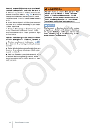 Realizar un desbloqueo de emergencia del
bloqueo de la palanca selectora, variante 1
● Presione la palanca de desbloqueo con cuida-
do en el sentido de la flecha ⇒ fig. 204 A utilizando
para ello la punta plana del destornillador de las
herramientas de a bordo y manténgala en esa po-
sición.
● Pulse la tecla de bloqueo de la parte delantera
del pomo de la palanca selectora y sitúe la palan-
ca en la posición N.
● Después del desbloqueo de emergencia, enca-
je la cubierta con cuidado en la consola central
asegurándose de que los cables queden en la po-
sición correcta.
Realizar un desbloqueo de emergencia del
bloqueo de la palanca selectora, variante 2
● Presione la palanca de desbloqueo ⇒ fig. 204
B en el sentido de la flecha y manténgala en esa
posición.
● Pulse la tecla de bloqueo de la parte delantera
del pomo de la palanca selectora y sitúe la palan-
ca en la posición N.
● Después del desbloqueo de emergencia, enca-
je la cubierta con cuidado en la consola central
asegurándose de que los cables queden en la po-
sición correcta.
ADVERTENCIA
No retire nunca la palanca de la posición P si
no está puesto el freno de mano. De lo con-
trario, si el vehículo se encontrara en una
pendiente, podría ponerse en movimiento de
forma imprevista y producirse como conse-
cuencia un accidente y lesiones graves.
AVISO
Si el vehículo se desplaza con el motor parado
y la palanca selectora en la posición N durante
un espacio de tiempo prolongado o a una velo-
cidad elevada (p. ej., al ser remolcado), el cam-
bio automático sufrirá daños. 
Situaciones diversas
348
C
O
P
I
A
 