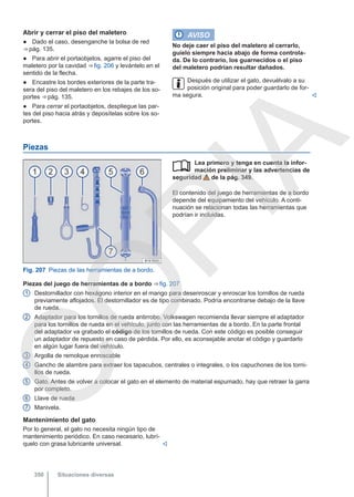 Abrir y cerrar el piso del maletero
● Dado el caso, desenganche la bolsa de red
⇒ pág. 135.
● Para abrir el portaobjetos, agarre el piso del
maletero por la cavidad ⇒ fig. 206 y levántelo en el
sentido de la flecha.
● Encastre los bordes exteriores de la parte tra-
sera del piso del maletero en los rebajes de los so-
portes ⇒ pág. 135.
● Para cerrar el portaobjetos, despliegue las par-
tes del piso hacia atrás y deposítelas sobre los so-
portes.
AVISO
No deje caer el piso del maletero al cerrarlo,
guíelo siempre hacia abajo de forma controla-
da. De lo contrario, los guarnecidos o el piso
del maletero podrían resultar dañados.
Después de utilizar el gato, devuélvalo a su
posición original para poder guardarlo de for-
ma segura. 
Piezas
Fig. 207 Piezas de las herramientas de a bordo.
Lea primero y tenga en cuenta la infor-
mación preliminar y las advertencias de
seguridad de la pág. 349.
El contenido del juego de herramientas de a bordo
depende del equipamiento del vehículo. A conti-
nuación se relacionan todas las herramientas que
podrían ir incluidas.

Piezas del juego de herramientas de a bordo ⇒ fig. 207
Destornillador con hexágono interior en el mango para desenroscar y enroscar los tornillos de rueda
previamente aflojados. El destornillador es de tipo combinado. Podría encontrarse debajo de la llave
de rueda.
Adaptador para los tornillos de rueda antirrobo. Volkswagen recomienda llevar siempre el adaptador
para los tornillos de rueda en el vehículo, junto con las herramientas de a bordo. En la parte frontal
del adaptador va grabado el código de los tornillos de rueda. Con este código es posible conseguir
un adaptador de repuesto en caso de pérdida. Por ello, es aconsejable anotar el código y guardarlo
en algún lugar fuera del vehículo.
Argolla de remolque enroscable
Gancho de alambre para extraer los tapacubos, centrales o integrales, o los capuchones de los torni-
llos de rueda.
Gato. Antes de volver a colocar el gato en el elemento de material espumado, hay que retraer la garra
por completo.
Llave de rueda
Manivela.
1
2
3
4
5
6
7
Mantenimiento del gato
Por lo general, el gato no necesita ningún tipo de
mantenimiento periódico. En caso necesario, lubrí-
quelo con grasa lubricante universal. 
Situaciones diversas
350
C
O
P
I
A
 