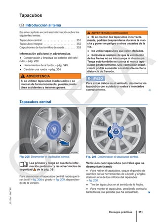 Tapacubos
 Introducción al tema
En este capítulo encontrará información sobre los
siguientes temas:
Tapacubos central . . . . . . . . . . . . . . . . . . . . . . . 351
Tapacubos integral . . . . . . . . . . . . . . . . . . . . . . 352
Capuchones de los tornillos de rueda . . . . . . . 353
Información adicional y advertencias:
● Conservación y limpieza del exterior del vehí-
culo ⇒ pág. 289
● Herramientas de a bordo ⇒ pág. 349
● Cambiar una rueda ⇒ pág. 354
ADVERTENCIA
Si se utilizan tapacubos inadecuados o se
montan de forma incorrecta, pueden produ-
cirse accidentes y lesiones graves.
ADVERTENCIA (continuación)
● Si se montan los tapacubos incorrecta-
mente, podrían desprenderse durante la mar-
cha y poner en peligro a otros usuarios de la
vía.
● No utilice tapacubos que estén dañados.
● Cerciórese siempre de que la ventilación
de los frenos no se interrumpa ni disminuya.
Tenga esto también en cuenta si monta tapa-
cubos posteriormente. Una ventilación insufi-
ciente podría aumentar considerablemente la
distancia de frenado.
AVISO
Para evitar daños en el vehículo, desmonte los
tapacubos con cuidado y vuelva a montarlos
correctamente. 
Tapacubos central
Fig. 208 Desmontar el tapacubos central. Fig. 209 Desenroscar el tapacubos central.
Lea primero y tenga en cuenta la infor-
mación preliminar y las advertencias de
seguridad de la pág. 351.
Para desmontar el tapacubos central habrá que ti-
rar de él ⇒ fig. 208 o girarlo ⇒ fig. 209, dependien-
do de la versión.
 Vehículos con tapacubos centrales que se
desmontan tirando
● Para retirar el tapacubos, saque el gancho de
alambre de las herramientas de a bordo y engán-
chelo en uno de los orificios del tapacubos
⇒ fig. 208.
● Tire del tapacubos en el sentido de la flecha.
● Para montar el tapacubos, presiónelo contra la
llanta hasta que perciba que ha encastrado. 
Consejos prácticos 351
151.5M1.GV7.60
C
O
P
I
A
 