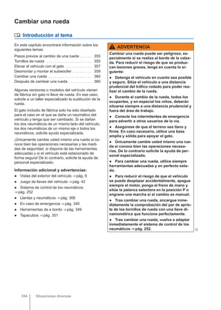 Cambiar una rueda
 Introducción al tema
En este capítulo encontrará información sobre los
siguientes temas:
Pasos previos al cambio de una rueda . . . . . . 355
Tornillos de rueda . . . . . . . . . . . . . . . . . . . . . . . 355
Elevar el vehículo con el gato . . . . . . . . . . . . . 357
Desmontar y montar el subwoofer . . . . . . . . . . 359
Cambiar una rueda . . . . . . . . . . . . . . . . . . . . . . 360
Después de cambiar una rueda . . . . . . . . . . . . 360
Algunas versiones o modelos del vehículo vienen
de fábrica sin gato ni llave de rueda. En ese caso,
solicite a un taller especializado la sustitución de la
rueda.
El gato incluido de fábrica solo ha sido diseñado
para el caso en el que se dañe un neumático del
vehículo y tenga que ser cambiado. Si se dañan
los dos neumáticos de un mismo lado del vehículo,
los dos neumáticos de un mismo eje o todos los
neumáticos, solicite ayuda especializada.
¡Únicamente cambie usted mismo una rueda si co-
noce bien las operaciones necesarias y las medi-
das de seguridad, si dispone de las herramientas
adecuadas y si el vehículo está estacionado de
forma segura! De lo contrario, solicite la ayuda de
personal especializado.
Información adicional y advertencias:
● Vistas del exterior del vehículo ⇒ pág. 6
● Juego de llaves del vehículo ⇒ pág. 42
● Sistema de control de los neumáticos
⇒ pág. 252
● Llantas y neumáticos ⇒ pág. 306
● En caso de emergencia ⇒ pág. 340
● Herramientas de a bordo ⇒ pág. 349
● Tapacubos ⇒ pág. 351
ADVERTENCIA
Cambiar una rueda puede ser peligroso, es-
pecialmente si se realiza al borde de la calza-
da. Para reducir el riesgo de que se produz-
can lesiones graves, tenga en cuenta lo si-
guiente:
● Detenga el vehículo en cuanto sea posible
y seguro. Sitúe el vehículo a una distancia
prudencial del tráfico rodado para poder rea-
lizar el cambio de la rueda.
● Durante el cambio de la rueda, todos los
ocupantes, y en especial los niños, deberán
situarse siempre a una distancia prudencial y
fuera del área de trabajo.
● Conecte los intermitentes de emergencia
para advertir a otros usuarios de la vía.
● Asegúrese de que el terreno sea llano y
firme. En caso necesario, utilice una base
amplia y sólida para apoyar el gato.
● Únicamente cambie usted mismo una rue-
da si conoce bien las operaciones necesa-
rias. De lo contrario solicite la ayuda de per-
sonal especializado.
● Para cambiar una rueda, utilice siempre
herramientas adecuadas y en perfecto esta-
do.
● Para reducir el riesgo de que el vehículo
se pueda desplazar accidentalmente, apague
siempre el motor, ponga el freno de mano y
sitúe la palanca selectora en la posición P o
engrane una marcha si el cambio es manual.
● Tras cambiar una rueda, encargue inme-
diatamente la comprobación del par de aprie-
te de los tornillos de rueda con una llave di-
namométrica que funcione perfectamente.
● Tras cambiar una rueda, vuelva a adaptar
inmediatamente el sistema de control de los
neumáticos ⇒ pág. 252. 
Situaciones diversas
354
 