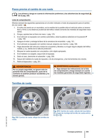 Pasos previos al cambio de una rueda
Lea primero y tenga en cuenta la información preliminar y las advertencias de seguridad
de la pág. 354.
Lista de comprobación
Efectúe siempre las siguientes operaciones en el orden indicado a modo de preparación para el cambio
de una rueda ⇒  :
1. Si sufre una avería en un neumático, en la medida de lo posible sitúe el vehículo sobre un terreno
llano y firme a una distancia prudencial del tráfico rodado tomando las medidas de seguridad nece-
sarias.
2. Ponga y apriete bien el freno de mano ⇒ pág. 179.
3. Si el vehículo va equipado con cambio automático, sitúe la palanca selectora en la posición P
⇒ pág. 168.
4. Apague el motor y extraiga la llave de la cerradura de encendido ⇒ pág. 161.
5. Si el vehículo va equipado con cambio manual, engrane una marcha ⇒ pág. 168.
6. Haga descender del vehículo a todos los ocupantes y llévelos a un lugar seguro alejado del tráfico
rodado, p. ej., detrás de la valla de protección.
7. Bloquee la rueda opuesta con una piedra u otro objeto apropiado.
8. Si el maletero va cargado, saque todo el equipaje.
9. Dado el caso, desmonte el subwoofer ⇒ pág. 359.
10. Saque del maletero la rueda de repuesto, o la de emergencia, y las herramientas de a bordo.
11. Retire el tapacubos ⇒ pág. 351.

ADVERTENCIA
Por su propia seguridad, no ignore esta im-
portante lista de comprobación, pues de lo
contrario se podrían producir accidentes y le-
siones graves.
ADVERTENCIA (continuación)
● Siga siempre las indicaciones de la lista
de comprobación y tenga siempre en cuenta
las medidas generales de seguridad vigentes. 
Tornillos de rueda
Fig. 212 Cambio de rueda: aflojar los tornillos de
rueda.
Fig. 213 Cambio de rueda: válvula del neumático
1 y lugar de montaje del tornillo de rueda antirro-
bo 2 o 3 . 
Consejos prácticos 355
151.5M1.GV7.60
 