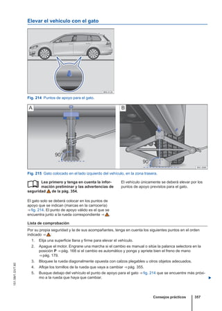 Elevar el vehículo con el gato
Fig. 214 Puntos de apoyo para el gato.
Fig. 215 Gato colocado en el lado izquierdo del vehículo, en la zona trasera.
Lea primero y tenga en cuenta la infor-
mación preliminar y las advertencias de
seguridad de la pág. 354.
El gato solo se deberá colocar en los puntos de
apoyo que se indican (marcas en la carrocería)
⇒ fig. 214. El punto de apoyo válido es el que se
encuentra junto a la rueda correspondiente ⇒  .
 El vehículo únicamente se deberá elevar por los
puntos de apoyo previstos para el gato.
Lista de comprobación
Por su propia seguridad y la de sus acompañantes, tenga en cuenta los siguientes puntos en el orden
indicado ⇒  :
1. Elija una superficie llana y firme para elevar el vehículo.
2. Apague el motor. Engrane una marcha si el cambio es manual o sitúe la palanca selectora en la
posición P ⇒ pág. 168 si el cambio es automático y ponga y apriete bien el freno de mano
⇒ pág. 179.
3. Bloquee la rueda diagonalmente opuesta con calzos plegables u otros objetos adecuados.
4. Afloje los tornillos de la rueda que vaya a cambiar ⇒ pág. 355.
5. Busque debajo del vehículo el punto de apoyo para el gato ⇒ fig. 214 que se encuentre más próxi-
mo a la rueda que haya que cambiar. 
Consejos prácticos 357
151.5M1.GV7.60
 