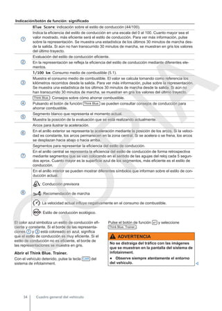 Indicación/botón de función: significado
1
Blue Score: indicación sobre el estilo de conducción (44/100).
Indica la eficiencia del estilo de conducción en una escala del 0 al 100. Cuanto mayor sea el
valor mostrado, más eficiente será el estilo de conducción. Para ver más información, pulse
sobre la representación. Se muestra una estadística de los últimos 30 minutos de marcha des-
de la salida. Si aún no han transcurrido 30 minutos de marcha, se muestran en gris los valores
del último trayecto.
2
Evaluación del estilo de conducción eficiente.
En la representación se refleja la eficiencia del estilo de conducción mediante diferentes ele-
mentos.
3
l/100 km: Consumo medio de combustible (5.1).
Muestra el consumo medio de combustible. El valor se calcula tomando como referencia los
kilómetros recorridos desde la salida. Para ver más información, pulse sobre la representación.
Se muestra una estadística de los últimos 30 minutos de marcha desde la salida. Si aún no
han transcurrido 30 minutos de marcha, se muestran en gris los valores del último trayecto.
4
Think Blue. : Consejos sobre cómo ahorrar combustible.
Pulsando el botón de función Think Blue. se pueden consultar consejos de conducción para
ahorrar combustible.
5
Segmento blanco que representa el momento actual.
Muestra la posición de la evaluación que se está realizando actualmente.
6
Arcos para ilustrar la aceleración.
En el anillo exterior se representa la aceleración mediante la posición de los arcos. Si la veloci-
dad es constante, los arcos permanecen en la zona central. Si se acelera o se frena, los arcos
se desplazan hacia abajo o hacia arriba.
7
Segmentos para representar la eficiencia del estilo de conducción.
En el anillo central se representa la eficiencia del estilo de conducción de forma retrospectiva
mediante segmentos que se van colocando en el sentido de las agujas del reloj cada 5 segun-
dos aprox. Cuanto mayor es la superficie azul de los segmentos, más eficiente es el estilo de
conducción.
8
En el anillo interior se pueden mostrar diferentes símbolos que informan sobre el estilo de con-
ducción actual.
: Conducción previsora
: Recomendación de marcha
: La velocidad actual influye negativamente en el consumo de combustible.
: Estilo de conducción ecológico.
El color azul simboliza un estilo de conducción efi-
ciente y constante. Si el borde de las representa-
ciones 1 y 3 está coloreado en azul, significa
que el estilo de conducción es muy eficiente. Si el
estilo de conducción no es eficiente, el borde de
las representaciones se muestra en gris.
Abrir el Think Blue. Trainer.
Con el vehículo detenido, pulse la tecla CAR del
sistema de infotainment.
Pulse el botón de función  y seleccione
Think Blue. Trainer. .
ADVERTENCIA
No se distraiga del tráfico con las imágenes
que se muestran en la pantalla del sistema de
infotainment.
● Observe siempre atentamente el entorno
del vehículo. 
Cuadro general del vehículo
34
C
O
P
I
A
 