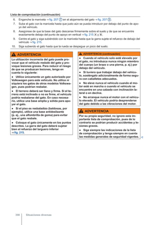 Lista de comprobación (continuación)
6. Enganche la manivela ⇒ fig. 207 7 en el alojamiento del gato ⇒ fig. 207 5 .
7. Suba el gato con la manivela hasta que justo aún se pueda introducir por debajo del punto de apo-
yo del vehículo.
8. Asegúrese de que la base del gato descanse firmemente sobre el suelo y de que se encuentre
exactamente debajo del punto de apoyo en vertical ⇒ fig. 215  y .
9. Centre el gato y siga subiéndolo con la manivela hasta que la garra sujete el refuerzo de debajo del
vehículo ⇒ fig. 215.
10. Siga subiendo el gato hasta que la rueda se despegue un poco del suelo.
ADVERTENCIA
La utilización incorrecta del gato puede pro-
vocar que el vehículo resbale del gato y pro-
voque lesiones graves. Para reducir el riesgo
de que se produzcan lesiones, tenga en
cuenta lo siguiente:
● Utilice únicamente un gato autorizado por
Volkswagen para este vehículo. No utilice ni
siquiera los gatos de otros modelos Volkswa-
gen, pues podrían resbalar.
● El terreno deberá ser llano y firme. Si el te-
rreno está inclinado o no es firme, el vehículo
podría resbalarse del gato. En caso necesa-
rio, utilice una base amplia y sólida para apo-
yar el gato.
● Si el piso es resbaladizo (baldosas, por
ejemplo), utilice una base antideslizante
(p. ej., una alfombrilla de goma) para evitar
que el gato resbale.
● Coloque el gato únicamente en los puntos
descritos. La garra del gato deberá sujetar
bien el refuerzo del larguero inferior
⇒ fig. 215.
ADVERTENCIA (continuación)
● Cuando el vehículo solo esté elevado por
el gato, no introduzca nunca ningún miembro
del cuerpo (un brazo o una pierna, p. ej.) por
debajo del vehículo.
● Si tuviera que trabajar debajo del vehícu-
lo, sosténgalo adicionalmente de forma segu-
ra con caballetes adecuados.
● No eleve nunca el vehículo cuando el mo-
tor esté en marcha o cuando el vehículo se
encuentre en una calzada con inclinación la-
teral o en declive.
● No arranque nunca el motor con el vehícu-
lo elevado. El vehículo podría desprenderse
del gato debido a las vibraciones del motor.
ADVERTENCIA
Por su propia seguridad, no ignore esta im-
portante lista de comprobación, pues de lo
contrario se podrían producir accidentes y le-
siones graves.
● Siga siempre las indicaciones de la lista
de comprobación y tenga siempre en cuenta
las medidas generales de seguridad vigentes. 
Situaciones diversas
358
 