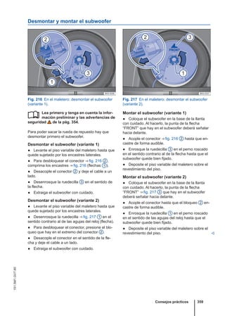 Desmontar y montar el subwoofer
Fig. 216 En el maletero: desmontar el subwoofer
(variante 1).
Fig. 217 En el maletero: desmontar el subwoofer
(variante 2).
Lea primero y tenga en cuenta la infor-
mación preliminar y las advertencias de
seguridad de la pág. 354.
Para poder sacar la rueda de repuesto hay que
desmontar primero el subwoofer.
Desmontar el subwoofer (variante 1)
● Levante el piso variable del maletero hasta que
quede sujetado por los encastres laterales.
● Para desbloquear el conector ⇒ fig. 216 2 ,
comprima los encastres ⇒ fig. 216 (flechas 1 ).
● Desacople el conector 2 y deje el cable a un
lado.
● Desenrosque la ruedecilla 3 en el sentido de
la flecha.
● Extraiga el subwoofer con cuidado.
Desmontar el subwoofer (variante 2)
● Levante el piso variable del maletero hasta que
quede sujetado por los encastres laterales.
● Desenrosque la ruedecilla ⇒ fig. 217 1 en el
sentido contrario al de las agujas del reloj (flecha).
● Para desbloquear el conector, presione el blo-
queo que hay en el extremo del conector 2 .
● Desacople el conector en el sentido de la fle-
cha y deje el cable a un lado.
● Extraiga el subwoofer con cuidado.
 Montar el subwoofer (variante 1)
● Coloque el subwoofer en la base de la llanta
con cuidado. Al hacerlo, la punta de la flecha
“FRONT” que hay en el subwoofer deberá señalar
hacia delante.
● Acople el conector ⇒ fig. 216 2 hasta que en-
castre de forma audible.
● Enrosque la ruedecilla 3 en el perno roscado
en el sentido contrario al de la flecha hasta que el
subwoofer quede bien fijado.
● Deposite el piso variable del maletero sobre el
revestimiento del piso.
Montar el subwoofer (variante 2)
● Coloque el subwoofer en la base de la llanta
con cuidado. Al hacerlo, la punta de la flecha
“FRONT” ⇒ fig. 217 3 que hay en el subwoofer
deberá señalar hacia delante.
● Acople el conector hasta que el bloqueo 2 en-
castre de forma audible.
● Enrosque la ruedecilla 1 en el perno roscado
en el sentido de las agujas del reloj hasta que el
subwoofer quede bien fijado.
● Deposite el piso variable del maletero sobre el
revestimiento del piso. 
Consejos prácticos 359
151.5M1.GV7.60
 