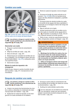 Cambiar una rueda
Fig. 218 Cambio de rueda: desenroscar los torni-
llos de rueda con el mango del destornillador.
Lea primero y tenga en cuenta la infor-
mación preliminar y las advertencias de
seguridad de la pág. 354.
Desmontar una rueda
● Tenga en cuenta la lista de comprobación
⇒ pág. 355.
● Afloje los tornillos de rueda ⇒ pág. 355.
● Eleve el vehículo ⇒ pág. 357.
● Desenrosque por completo los tornillos de rue-
da, ya aflojados, con el hexágono interior del man-
go del destornillador ⇒ fig. 218 y colóquelos sobre
una superficie limpia.
● Desmonte la rueda.
Montar la rueda de repuesto o de
emergencia
Dado el caso, tenga en cuenta el sentido de giro
del neumático ⇒ pág. 317, Inscripciones en los
neumáticos.

● Monte la rueda de repuesto o la de emergen-
cia.
● Enrosque el tornillo de rueda antirrobo en la
posición ⇒ fig. 213 2 o 3 en el sentido de las
agujas del reloj utilizando el adaptador y apriételo
ligeramente.
● Enrosque todos los demás tornillos de rueda
en el sentido de las agujas del reloj y apriételos li-
geramente con el hexágono interior del mango del
destornillador.
● Baje el vehículo con el gato.
● Apriete fuertemente todos los tornillos con la
llave de rueda en el sentido de las agujas del re-
loj ⇒  . Al hacerlo no proceda en círculo, sino en
cruz, pasando siempre al tornillo opuesto.
● Dado el caso, monte los capuchones de los tor-
nillos, el tapacubos central o el integral ⇒ pág. 351.
ADVERTENCIA
Si los tornillos de rueda se aprietan a un par
incorrecto o se manipulan de forma inade-
cuada, podría perderse el control del vehícu-
lo, producirse un accidente y lesiones gra-
ves.
● Mantenga los tornillos de rueda y las ros-
cas de los cubos de rueda siempre limpios,
sin aceite ni grasa. Los tornillos deberán po-
der enroscarse con facilidad y deberán apre-
tarse con el par prescrito.
● Utilice el hexágono interior del mango del
destornillador solamente para desenroscar o
enroscar los tornillos de rueda, no para aflo-
jarlos o apretarlos. 
Después de cambiar una rueda
Lea primero y tenga en cuenta la infor-
mación preliminar y las advertencias de
seguridad de la pág. 354.
● Limpie si es preciso las herramientas de a bor-
do y vuelva a colocarlas en el elemento de mate-
rial espumado del maletero ⇒ pág. 349.
● Sujete bien la rueda de repuesto, la de emer-
gencia o la rueda cambiada en el maletero.
 ● Encargue cuanto antes la comprobación del
par de apriete de los tornillos de rueda con una lla-
ve dinamométrica ⇒ pág. 356.
● Sustituya la rueda dañada cuanto antes.
En los vehículos con el sistema de control de
los neumáticos, puede que sea necesario
adaptar nuevamente el sistema después de cam-
biar la rueda ⇒ pág. 252. 
Situaciones diversas
360
 