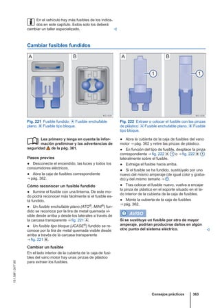 En el vehículo hay más fusibles de los indica-
dos en este capítulo. Estos solo los deberá
cambiar un taller especializado. 
Cambiar fusibles fundidos
Fig. 221 Fusible fundido:  Fusible enchufable
plano.  Fusible tipo bloque.
Fig. 222 Extraer o colocar el fusible con las pinzas
de plástico:  Fusible enchufable plano.  Fusible
tipo bloque.
Lea primero y tenga en cuenta la infor-
mación preliminar y las advertencias de
seguridad de la pág. 361.
Pasos previos
● Desconecte el encendido, las luces y todos los
consumidores eléctricos.
● Abra la caja de fusibles correspondiente
⇒ pág. 362.
Cómo reconocer un fusible fundido
● Ilumine el fusible con una linterna. De este mo-
do podrá reconocer más fácilmente si el fusible es-
tá fundido.
● Un fusible enchufable plano (ATO®, MINI®) fun-
dido se reconoce por la tira de metal quemada vi-
sible desde arriba y desde los laterales a través de
la carcasa transparente ⇒ fig. 221 .
● Un fusible tipo bloque (JCASE®) fundido se re-
conoce por la tira de metal quemada visible desde
arriba a través de la carcasa transparente
⇒ fig. 221 .
Cambiar un fusible
En el lado interior de la cubierta de la caja de fusi-
bles del vano motor hay unas pinzas de plástico
para extraer los fusibles.
 ● Abra la cubierta de la caja de fusibles del vano
motor ⇒ pág. 362 y retire las pinzas de plástico.
● En función del tipo de fusible, desplace la pinza
correspondiente ⇒ fig. 222  1 o ⇒ fig. 222  1
lateralmente sobre el fusible.
● Extraiga el fusible hacia arriba.
● Si el fusible se ha fundido, sustitúyalo por uno
nuevo del mismo amperaje (de igual color y graba-
do) y del mismo tamaño ⇒  .
● Tras colocar el fusible nuevo, vuelva a encajar
la pinza de plástico en el soporte situado en el la-
do interior de la cubierta de la caja de fusibles.
● Monte la cubierta de la caja de fusibles
⇒ pág. 362.
AVISO
Si se sustituye un fusible por otro de mayor
amperaje, podrían producirse daños en algún
otro punto del sistema eléctrico. 
Consejos prácticos 363
151.5M1.GV7.60
 