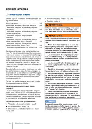 Cambiar lámparas
 Introducción al tema
En este capítulo encontrará información sobre los
siguientes temas:
Testigo de control . . . . . . . . . . . . . . . . . . . . . . . 365
Información relativa al cambio de lámparas . . 365
Cambiar las lámparas de los faros (lámparas
halógenas) . . . . . . . . . . . . . . . . . . . . . . . . . . . . . 366
Cambiar las lámparas de los faros (lámparas
de descarga de gas) . . . . . . . . . . . . . . . . . . . . . 368
Cambiar las lámparas del paragolpes
delantero . . . . . . . . . . . . . . . . . . . . . . . . . . . . . . 369
Cambiar las lámparas de los grupos ópticos
traseros situadas en el portón trasero . . . . . . . 370
Cambiar las lámparas de los grupos ópticos
traseros situadas en la carrocería . . . . . . . . . . 371
Cambiar la lámpara de la luz de la matrícula . 372
Cambiar una lámpara exige cierta habilidad ma-
nual. Por ello, en caso de inseguridad Volkswagen
recomienda acudir a un concesionario Volkswagen
para cambiar las lámparas o recurrir a la ayuda de
un profesional. Hay que acudir siempre a un profe-
sional cuando haya que desmontar otras piezas
del vehículo para poder cambiar la lámpara en
cuestión o cuando haya que sustituir lámparas de
descarga de gas.
Se debería llevar siempre en el vehículo una caja
con las lámparas de repuesto necesarias para la
seguridad vial. En los concesionarios Volkswagen
se pueden adquirir lámparas de repuesto. En algu-
nos países es obligatorio llevar lámparas de re-
puesto en el vehículo.
Circular con las lámparas del alumbrado exterior
fundidas puede estar prohibido.
Especificaciones adicionales de las
lámparas
Las especificaciones de algunas de las lámparas
de los faros o de los grupos ópticos traseros mon-
tadas de fábrica pueden diferir de las de las lám-
paras convencionales. La denominación figura en
el casquillo o en la ampolla de la lámpara.
Información adicional y advertencias:
● Vistas del exterior del vehículo ⇒ pág. 6
● Luces y visibilidad ⇒ pág. 108
● Preparativos para trabajar en el vano motor
⇒ pág. 269
● Herramientas de a bordo ⇒ pág. 349
● Fusibles ⇒ pág. 361
ADVERTENCIA
Si la vía no está bien iluminada y otros usua-
rios de la misma no ven el vehículo o solo
con dificultad, pueden producirse accidentes.
ADVERTENCIA
Si se cambian las lámparas incorrectamente,
pueden producirse accidentes y lesiones gra-
ves.
● Antes de realizar trabajos en el vano mo-
tor, lea y tenga en cuenta siempre las adver-
tencias de la ⇒ pág. 269. El vano motor de
cualquier vehículo es una zona peligrosa en
la que pueden producirse lesiones graves.
● Las lámparas de descarga de gas funcio-
nan con alta tensión y, si se manipulan de
forma incorrecta, pueden provocar lesiones
graves o mortales.
● Las lámparas H7 y las de descarga de gas
se hallan bajo presión y pueden explotar al
cambiarlas.
● Cambie la lámpara en cuestión únicamen-
te cuando se haya enfriado completamente.
● No cambie nunca una lámpara si no cono-
ce bien las operaciones necesarias. Si no es-
tá seguro de lo que hay que hacer, encargue
los trabajos necesarios a un taller especiali-
zado.
● No toque la ampolla de la lámpara con los
dedos. Las huellas de los dedos se evaporan
con el calor que despide la lámpara encendi-
da y “ciegan” el reflector.
● En las carcasas de los faros (en el vano
motor) y de los grupos ópticos traseros se
encuentran piezas cortantes. Por ello, al cam-
biar las lámparas, protéjase las manos.
AVISO
Si, después de cambiar una lámpara, no se
montan correctamente las tapas de goma o de
plástico en la carcasa del faro, podría dañarse
el sistema eléctrico (sobre todo si entra agua). 
Situaciones diversas
364
 